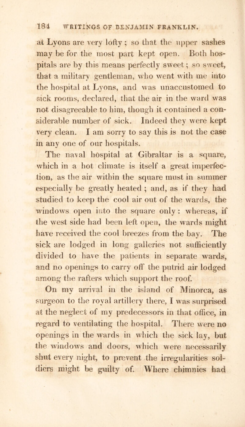 at Lyons are very lofty ; so that the ripper sashes may be for the most part kept open. Both hos- pitals are by this means perfectly sweet; so sweet, that a military gentleman, who went with me into the hospital at Lyons, and was unaccustomed to sick rooms, declared, that the air in the ward was not disagreeable to him, though it contained a con- siderable number of sick. Indeed they were kept very clean. I am sorry to say this is not the case in any one of our hospitals. The naval hospital at Gibraltar is a square, which in a hot climate is itself a great imperfec- tion, as the air within the square must in summer especially be greatly heated ; and, as if they had studied to keep the cool air out of the wards, the windows open into the square only : whereas, if the west side had been left open, the wards might have received the cool breezes from the bay. The sick are lodged in long galleries not sufficiently divided to have the patients in separate wards, and no openings to carry off the putrid air lodged among the rafters which support the roof. On my arrival in the island of Minorca, as surgeon to the royal artillery there, I was surprised at the neglect of my predecessors in that office, in regard to ventilating the hospital. There were no openings in the wards in which the sick lay, but the windows and doors, which were necessarily shut every night, to prevent the irregularities sol- diers might be guilty of. Where cbimnies had