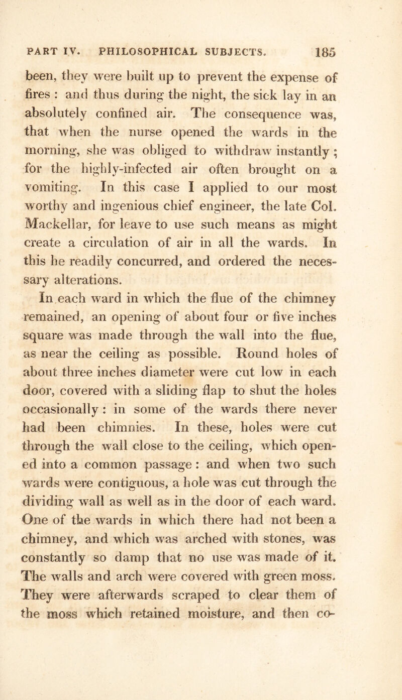 been, they were built up to prevent the expense of fires : and thus during the night, the sick lay in an absolutely confined air. The consequence was, that when the nurse opened the wards in the morning, she was obliged to withdraw instantly ; for the highly-infected air often brought on a vomiting. In this case I applied to our most worthy and ingenious chief engineer, the late Col* Mackellar, for leave to use such means as might create a circulation of air in all the wards. In this he readily concurred, and ordered the neces- sary alterations. In each ward in which the due of the chimney remained, an opening of about four or five inches square was made through the wall into the flue, as near the ceiling as possible. Round holes of about three inches diameter were cut low in each door, covered with a sliding flap to shut the holes occasionally : in some of the wards there never had been chimnies. In these, holes were cut through the wall close to the ceiling, which open- ed into a common passage : and when two such wards were contiguous, a hole was cut through the dividing wall as well as in the door of each ward. One of the wards in which there had not been a chimney, and which was arched with stones, was constantly so damp that no use was made of it. The walls and arch were covered with green moss. They were afterwards scraped to clear them of the moss which retained moisture, and then co-