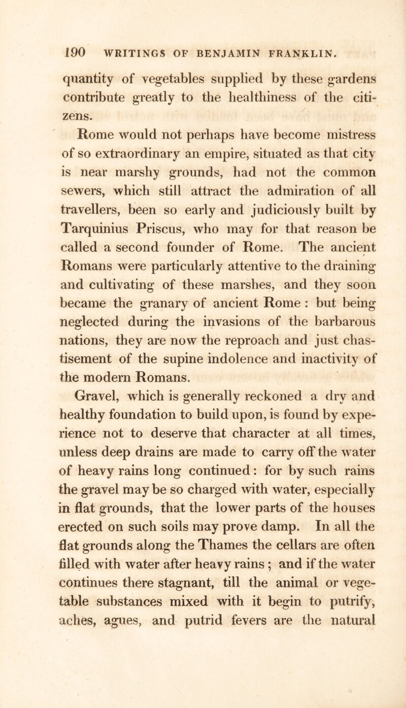 quantity of vegetables supplied by these gardens contribute greatly to the healthiness of the citi- zens. Rome would not perhaps have become mistress of so extraordinary an empire, situated as that city is near marshy grounds, had not the common sewers, which still attract the admiration of all travellers, been so early and judiciously built by Tarquinius Priscus, who may for that reason be called a second founder of Rome. The ancient r Romans were particularly attentive to the draining and cultivating of these marshes, and they soon became the granary of ancient Rome : but being neglected during the invasions of the barbarous nations, they are now the reproach and just chas- tisement of the supine indolence and inactivity of the modern Romans. Gravel, which is generally reckoned a dry and healthy foundation to build upon, is found by expe- rience not to deserve that character at all times, unless deep drains are made to carry off the water of heavy rains long continued: for by such rains the gravel may be so charged with water, especially in flat grounds, that the lower parts of the houses erected on such soils may prove damp. In all the flat grounds along the Thames the cellars are often filled with water after heavy rains ; and if the water continues there stagnant, till the animal or vege- table substances mixed with it begin to putrify, aches, agues, and putrid fevers are the natural