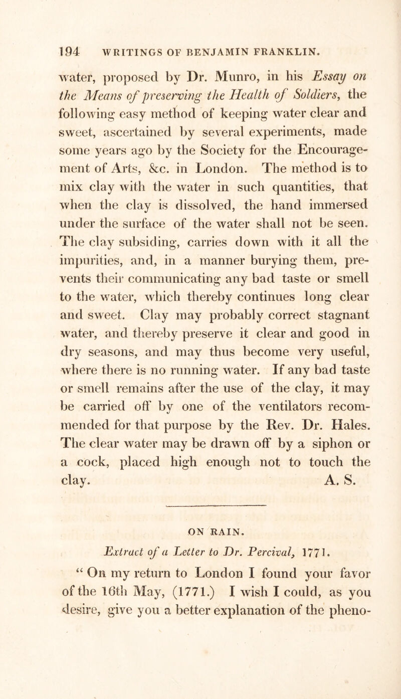 water, proposed by Dr. Munro, in his Essay on the Means of preserving the Health of Soldiers, the following easy method of keeping water clear and sweet, ascertained by several experiments, made some years ago by the Society for the Encourage- ment of Arts, &c. in London. The method is to mix clay with the water in such cpiantities, that when the clay is dissolved, the hand immersed under the surface of the water shall not be seen. The clay subsiding, carries down with it all the impurities, and, in a manner burying them, pre- vents their communicating any bad taste or smell to the water, which thereby continues long clear and sweet. Clay may probably correct stagnant water, and thereby preserve it clear and good in dry seasons, and may thus become very useful, where there is no running water. If any bad taste or smell remains after the use of the clay, it may be carried off by one of the ventilators recom- mended for that purpose by the Rev. Dr. Hales. The clear water may be drawn off by a siphon or a cock, placed high enough not to touch the clay. A. S. ON RAIN. Extract of a Letter to Dr. Percival, 1771* “ On my return to London I found your favor of the 16th May, (1771.) I wish I could, as you desire, give you a better explanation of the pheno-