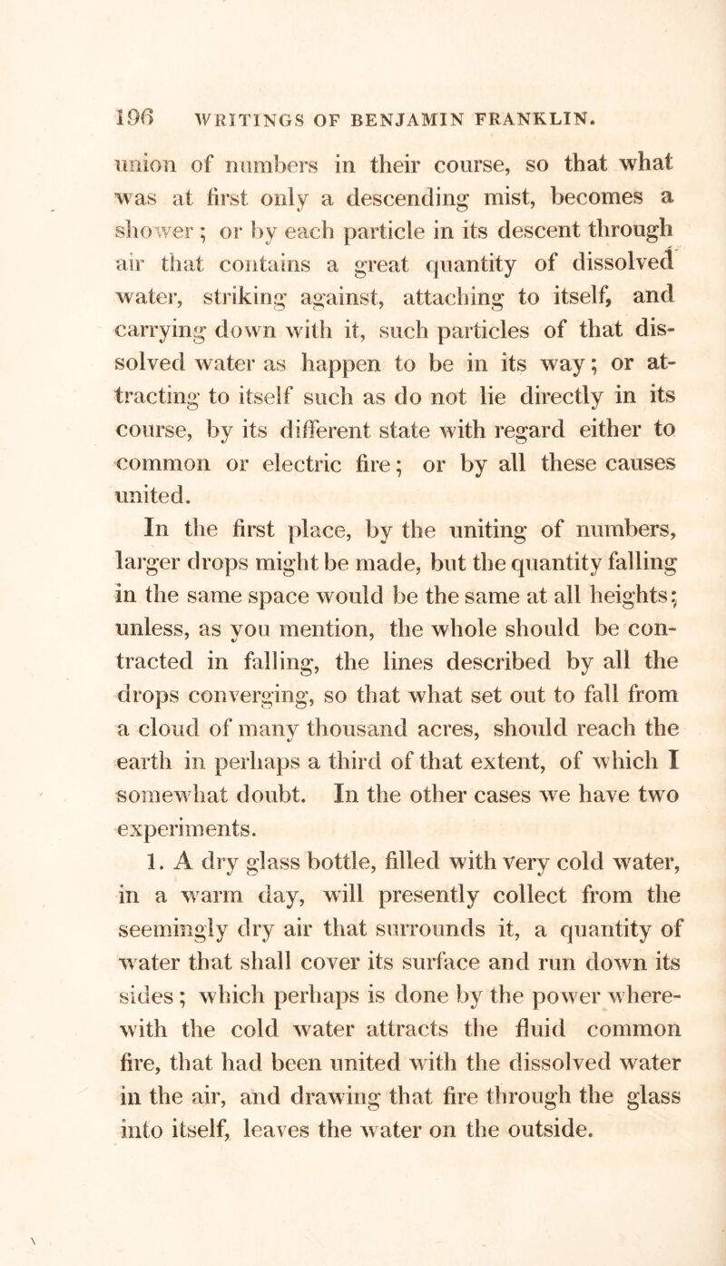 union of numbers in their course, so that what was at first only a descending mist, becomes a shower ; or by each particle in its descent through air that contains a great quantity of dissolved water, striking against, attaching to itself, and carrying down with it, such particles of that dis- solved water as happen to be in its way; or at- tracting to itself such as do not lie directly in its course, by its different state with regard either to common or electric fire; or by all these causes united. In the first place, by the uniting of numbers, larger drops might be made, but the quantity falling in the same space would be the same at all heights; unless, as you mention, the whole should be con- tracted in falling, the lines described by all the drops converging, so that what set out to fall from a cloud of many thousand acres, should reach the earth in perhaps a third of that extent, of which I somewhat doubt. In the other cases we have two experiments. 1. A dry glass bottle, filled with very cold water, in a warm day, will presently collect from the seemingly dry air that surrounds it, a quantity of water that shall cover its surface and run down its sides ; which perhaps is done by the power where- with the cold water attracts the fluid common fire, that had been united with the dissolved water in the air, and drawing that fire through the glass into itself, leaves the water on the outside.