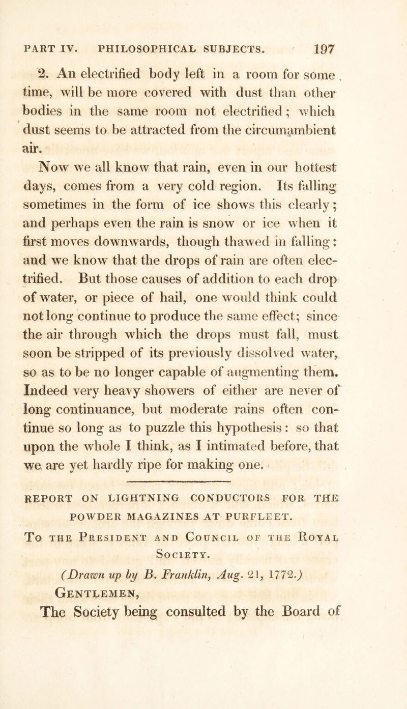 2. An electrified body left in a room for some . time, will be more covered with dust than other bodies in the same room not electrified; which dust seems to be attracted from the circumambient air. Now we all know that rain, even in our hottest days, comes from a very cold region. Its falling sometimes in the form of ice shows this clearly; and perhaps even the rain is snow or ice when it first moves downwards, though thawed in falling: and we know that the drops of rain are often elec- trified. But those causes of addition to each drop of water, or piece of hail, one would think could not long continue to produce the same effect; since the air through which the drops must fail, must soon be stripped of its previously dissolved water, so as to be no longer capable of augmenting them. Indeed very heavy showers of either are never of long continuance, but moderate rains often con- tinue so long as to puzzle this hypothesis : so that upon the whole I think, as I intimated before, that we are yet hardly ripe for making one. REPORT ON LIGHTNING CONDUCTORS FOR THE POWDER MAGAZINES AT PUKFLEET. To the President and Council of the Royal Society. (Drawn up by B. Franklin, Aug. c2\, 1772.) Gentlemen, The Society being consulted by the Board of