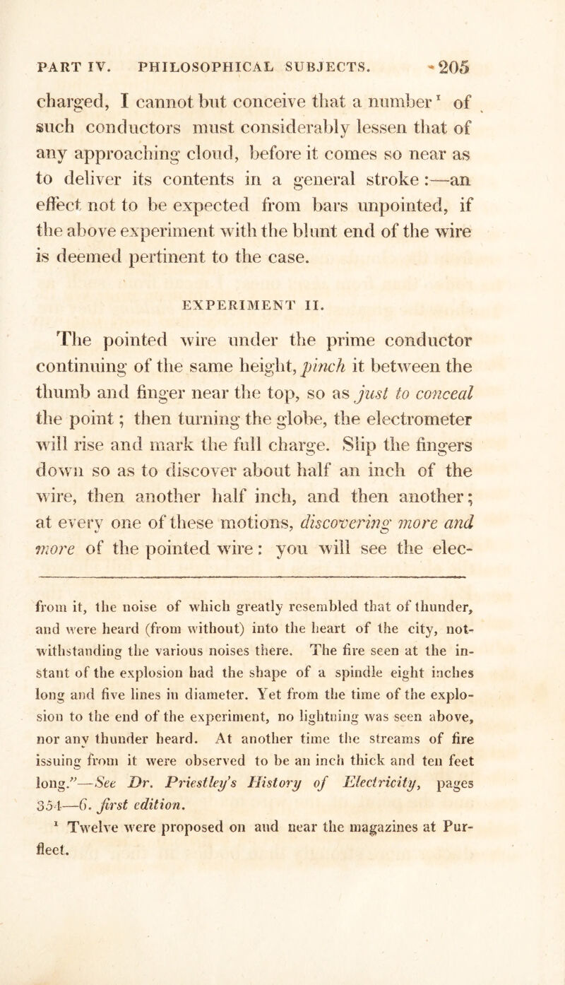 charged, I cannot but conceive that a number1 of such conductors must considerably lessen that of any approaching cloud, before it comes so near as to deliver its contents in a general stroke :—an effect not to be expected from bars unpointed, if the above experiment with the blunt end of the wire is deemed pertinent to the case. EXPERIMENT II. The pointed wire under the prime conductor continuing of the same height, pinch it between the thumb and finger near the top, so as just to conceal the point; then turning the globe, the electrometer will rise and mark the full charge. Slip the fingers down so as to discover about half an inch of the wire, then another half inch, and then another; at every one of these motions, discovering more and more of the pointed wire: you will see the elec- from it, the noise of which greatly resembled that of thunder, and were heard (from without) into the heart of the city, not- withstanding the various noises there. The fire seen at the in- stant of the explosion had the shape of a spindle eight inches long and five lines in diameter. Yet from the time of the explo- sion to the end of the experiment, no lightning was seen above, nor any thunder heard. At another time the streams of fire issuing from it were observed to be an inch thick and ten feet long.”—See Dr. Priestley’s History of Electricity, pages 354—6. first edition. 1 Twelve were proposed on and near the magazines at Pur- fleet.