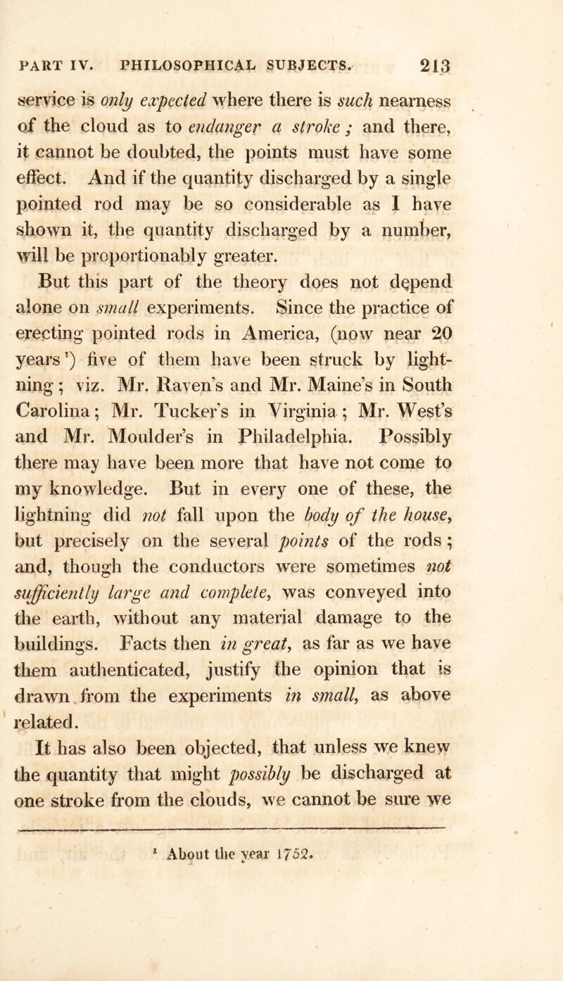 service is only expected where there is such nearness of the cloud as to endanger a stroke ; and there, it cannot be doubted, the points must have some effect. And if the quantity discharged by a single pointed rod may be so considerable as I have shown it, the quantity discharged by a number, will be proportionably greater. But this part of the theory does not depend alone on small experiments. Since the practice of erecting pointed rods in America, (now near 20 yearsT) five of them have been struck by light- ning ; viz. Mr. Ravens and Mr. Maine’s in South Carolina; Mr. Tucker's in Virginia; Mr. West’s and Mr. Moulder’s in Philadelphia. Possibly there may have been more that have not come to my knowledge. But in every one of these, the lightning did not fall upon the body of the house, but precisely on the several points of the rods ; and, though the conductors were sometimes not sufficiently large and complete, was conveyed into the earth, without any material damage to the buildings. Facts then in great, as far as we have them authenticated, justify the opinion that is drawn from the experiments in small, as above related. It has also been objected, that unless we knew the quantity that might possibly be discharged at one stroke from the clouds, we cannot be sure we 1 About the vear 1752. V