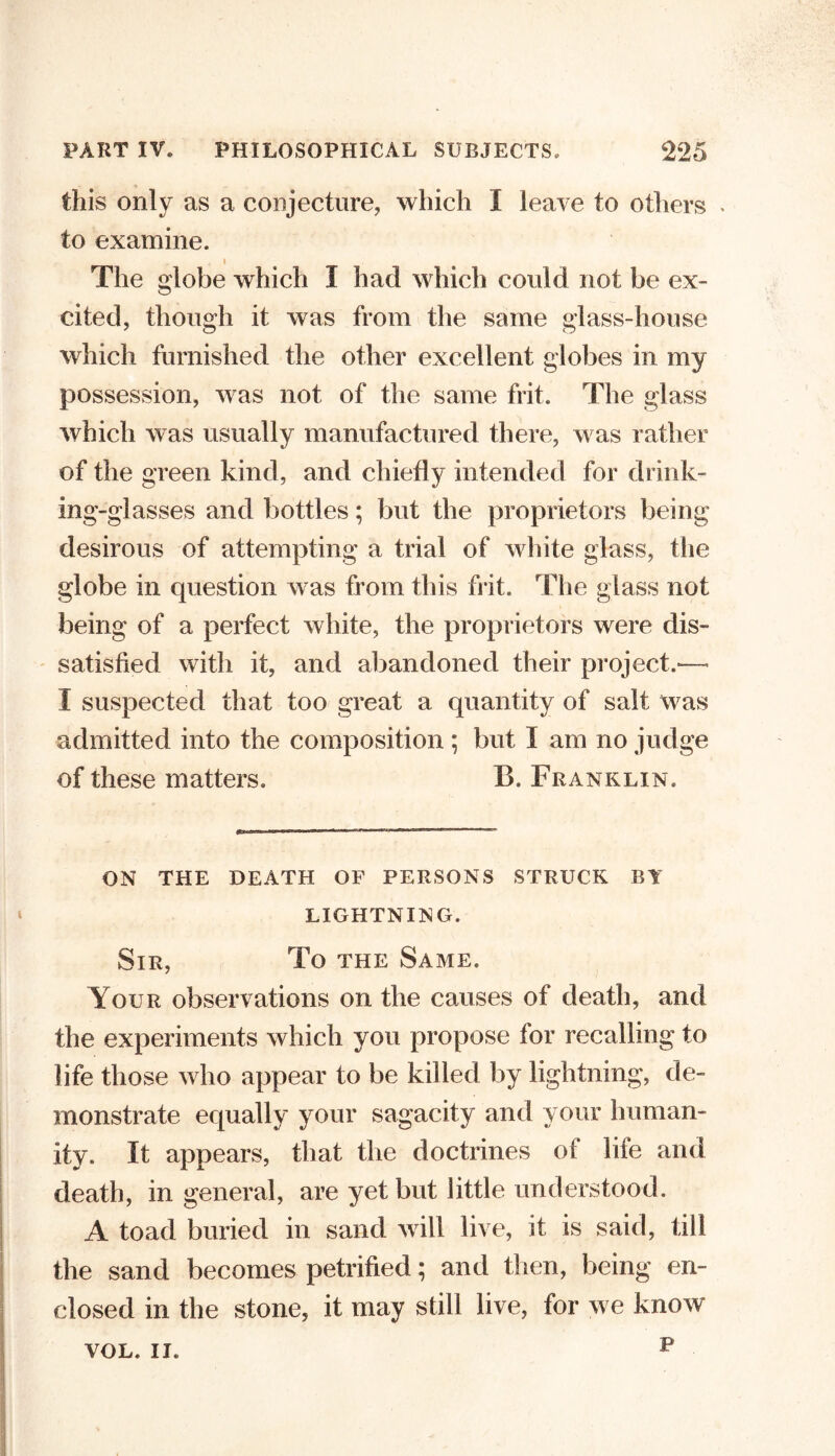 this only as a conjecture, which I leave to others . to examine. The globe which I had which could not be ex- cited, though it was from the same glass-house which furnished the other excellent globes in my possession, was not of the same frit. The glass which was usually manufactured there, was rather of the green kind, and chiefly intended for drink- ing-glasses and bottles; but the proprietors being desirous of attempting a trial of white glass, the globe in question was from this frit. The glass not being of a perfect white, the proprietors were dis- satisfied with it, and abandoned their project.— I suspected that too great a quantity of salt was admitted into the composition ; but I am no judge of these matters, B. Franklin. ON THE DEATH OF PERSONS STRUCK BY LIGHTNING. Sir, To the Same. Your observations on the causes of death, and the experiments which you propose for recalling to life those who appear to be killed by lightning, de- monstrate equally your sagacity and your human- ity. It appears, that the doctrines of life and death, in general, are yet but little understood. A toad buried in sand will live, it is said, till the sand becomes petrified; and then, being en- closed in the stone, it may still live, for we know p VOL. II.