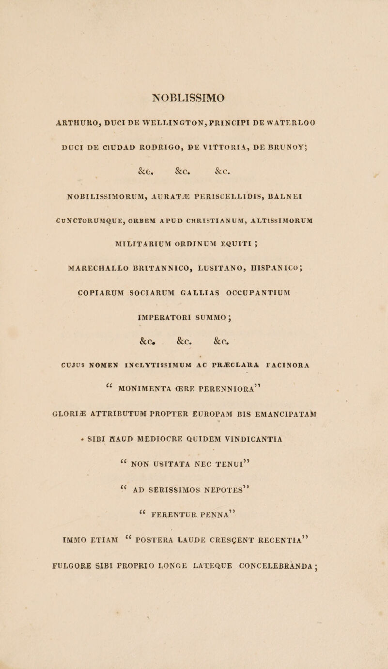 NOBLISSIMO ARTHURO, DUCI DE WELLINGTON, PRINCIPI DE WATERLOO DUCI DE CIUDAD RODRIGO, DE VITTORTA, DE BRUNOYJ &C, &C, &C. NOBILISSIMORUM, AURATiE PERISCELLIDIS, BALNEI CUNCTORUMQUE, ORBEM APUD CHRISTIANUM, ALT1SSI3IORUM MILITARIUM ORDINUM EQUITI ; MARECHALLO BRITANNICO, LUSITANO, HISPANICo; COPIARUM SOCIARUM GALLIAS OCCUPANTIUM IMPERATORI SUMMO; &C. &C. &C. CUJUS NOMEN INCLYTISSIMUM AC PR^CLARA FACINORA MONIMENTA (ERE PERENNIORa” GLORIiE ATTRIBUTUM PROPTER EUROPAM BIS EMANCIPATAM . SIBI HAUD MEDIOCRE QUIDEM VINDICANTIA NON USITATA NEC TENUi” AD SERISSIMOS NEPOTEs’^ FERENTUR PENNa” IMMO ETIAM POSTERA LAUDE CRESgENT RECENTIa” FULGORE SIBI PROPRIO LONGE LATEQUE CONCELEBRANDA ;