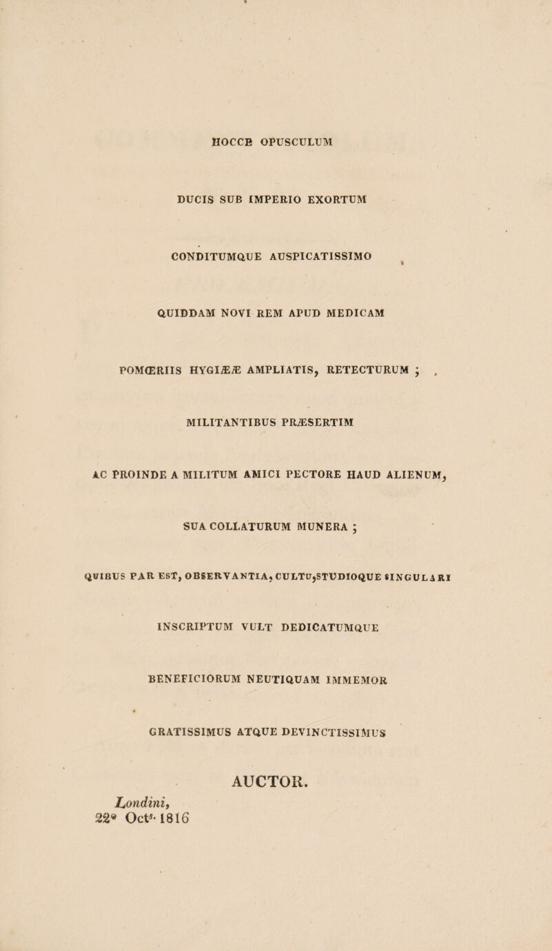 ttOCCB OPUSCULUM DUCIS SUB IMPERIO EXORTUM CONDITUMQUE AUSPICATISSIMO QUIDDAM NOVI REM APUD MEDICAM POMIERIIS HYGIiEiE AMPLIATIS, RETECTURUM ; . MILITANTIBUS PR^SERTIM AC PROINDE A MILITUM AMICI PECTORE HAUD ALIENUM, SUA COLLATURUM MUNERA ; QUIBUS PAR EST, OBSERVAKTIA, CULTU,STUDIOQUE SINGULARI INSCRIPTUM VULT DEDICATUMQUE BENEFICIORUM NEUTIQUAM IMMEMOR GRATISSIMUS ATQUE DEVINCTISSIMUS Ltondinii 22» Oct'-1816 AUCTOR