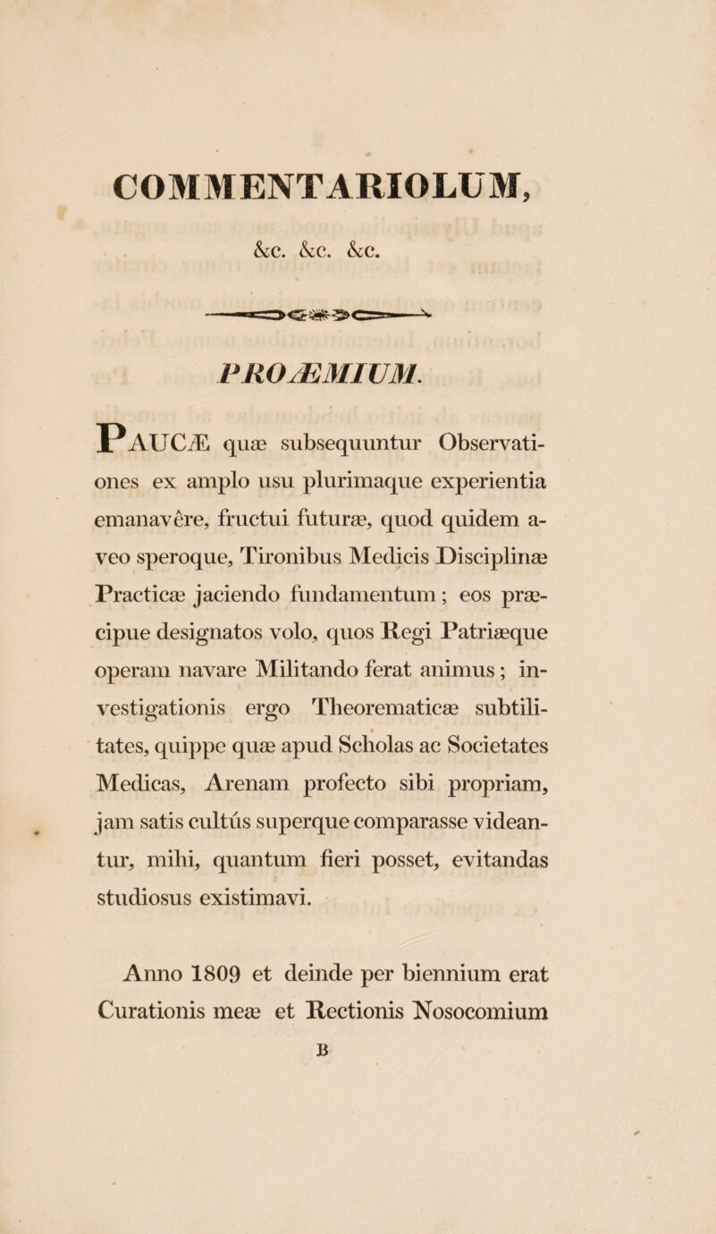 SiC. &c. &c. PRO/EMIUM. Paucae qusQ subsequuntur Observati¬ ones ex amplo usu plurimaque experientia emanavere, fructui futurse, quod quidem a- veo speroque. Tironibus Medicis Disciplinse Practicas jaciendo fundamentum; eos prae¬ cipue designatos volo, quos Regi Patriaeque operam navare Militando ferat animus; in¬ vestigationis ergo Theorematicae subtili¬ tates, quippe quae apud Scholas ac Societates Medicas, Arenam profecto sibi propriam, jam satis cultus superque comparasse videan¬ tur, mihi, quantum fieri posset, evitandas studiosus existimavi. Anno 1809 et deinde per biennium erat Curationis meae et Rectionis Nosocomium