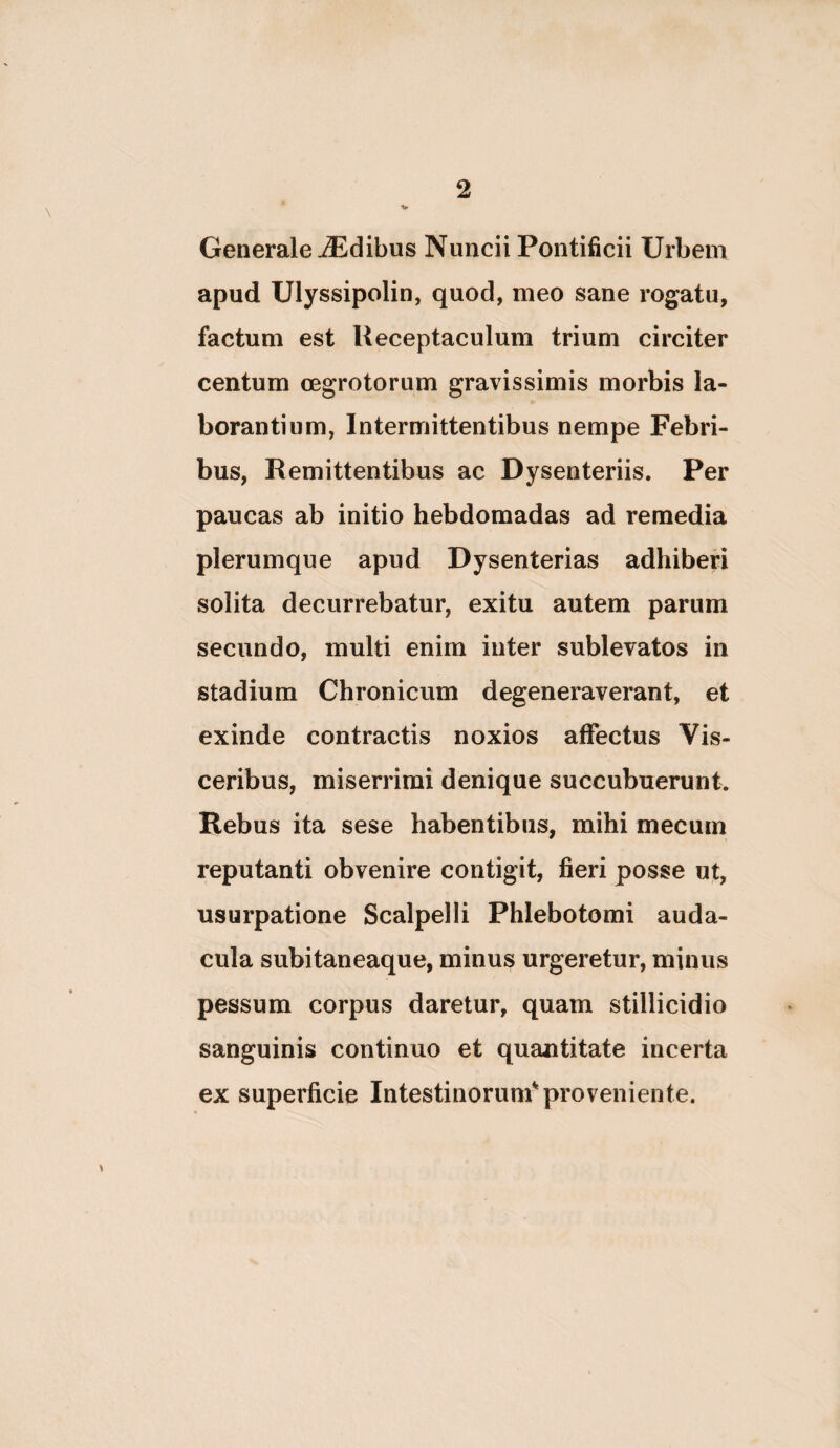 Generale Idibus Nuncii Pontificii Urbem apud Ulyssipolin, quod, meo sane rogatu, factum est Receptaculum trium circiter centum oegrotorum gravissimis morbis la¬ borantium, Intermittentibus nempe Febri¬ bus, Remittentibus ac Dysenteriis. Per paucas ab initio hebdomadas ad remedia plerumque apud Dysenterias adhiberi solita decurrebatur, exitu autem parum secundo, multi enim inter sublevatos in stadium Chronicum degeneraverant, et exinde contractis noxios affectus Vis¬ ceribus, miserrimi denique succubuerunt. Rebus ita sese habentibus, mihi mecum reputanti obvenire contigit, fieri posse ut, usurpatione Scalpelli Phlebotomi auda¬ cula subitaneaque, minus urgeretur, minus pessum corpus daretur, quam stillicidio sanguinis continuo et quantitate incerta ex superficie Intestinorum*'proveniente.