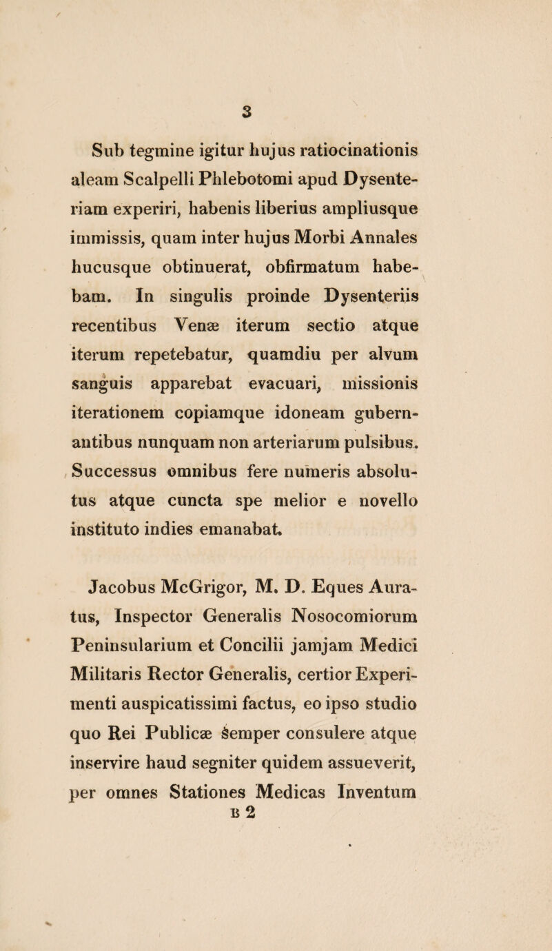 Sub tegmine igitur hujus ratiocinationis aleam Scalpelli Phlebotomi apud Dysente¬ riam experiri, habenis liberius ampliusque immissis, quam inter hujus Morbi Annales hucusque obtinuerat, obfirmatum habe¬ bam. In singulis proinde Dysenteriis recentibus Venae iterum sectio atque iterum repetebatur, quaradiu per alvum sanguis apparebat evacuari, missionis iterationem copiamque idoneam gubern¬ antibus nunquam non arteriarum pulsibus. , Successus omnibus fere numeris absolu¬ tus atque cuncta spe melior e novello instituto in dies emanabat. Jacobus McGrigor, M. D. Eques Aura¬ tus, Inspector Generalis Nosocomiorum Peninsularium et Concilii jamjam Medici Militaris Rector Generalis, certior Experi¬ menti auspicatissimi factus, eo ipso studio quo Rei Publicae Semper consulere atque inservire haud segniter quidem assueverit, per omnes Stationes Medicas Inventum B 2