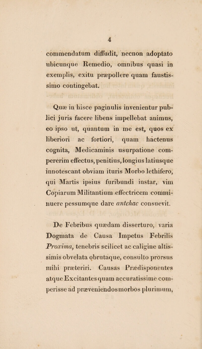 commendatum diffudit, necnon adoptato ubicunque Remedio, omnibus quasi in exemplis, exitu praepollere quam faustis¬ simo contingebat. Quae in hisce paginulis invenientur pub¬ lici juris facere libens impellebat animus, eo ipso ut, quantum in me est, quos ex liberiori ac fortiori, quam hactenus cognita, Medicaminis usurpatione com- pererim effectus, penitius, longius latiusque innotescant obviam ituris Morbo lethifero, qui Martis ipsius furibundi instar, vim Copiarum Militantium effectricem commi¬ nuere pessumque dare antehac consuevit. De Febribus quaedam disserturo, varia Dogmata de Causa Impetus Febrilis Proxiinaj tenebris scilicet ac caligine altis- simis obvelata qbrutaque, consulto prorsus mihi praeteriri. Causas Praedisponentes atque Excitantes quam accuratissime com- perisse ad praeveniendos morbos plurimum.