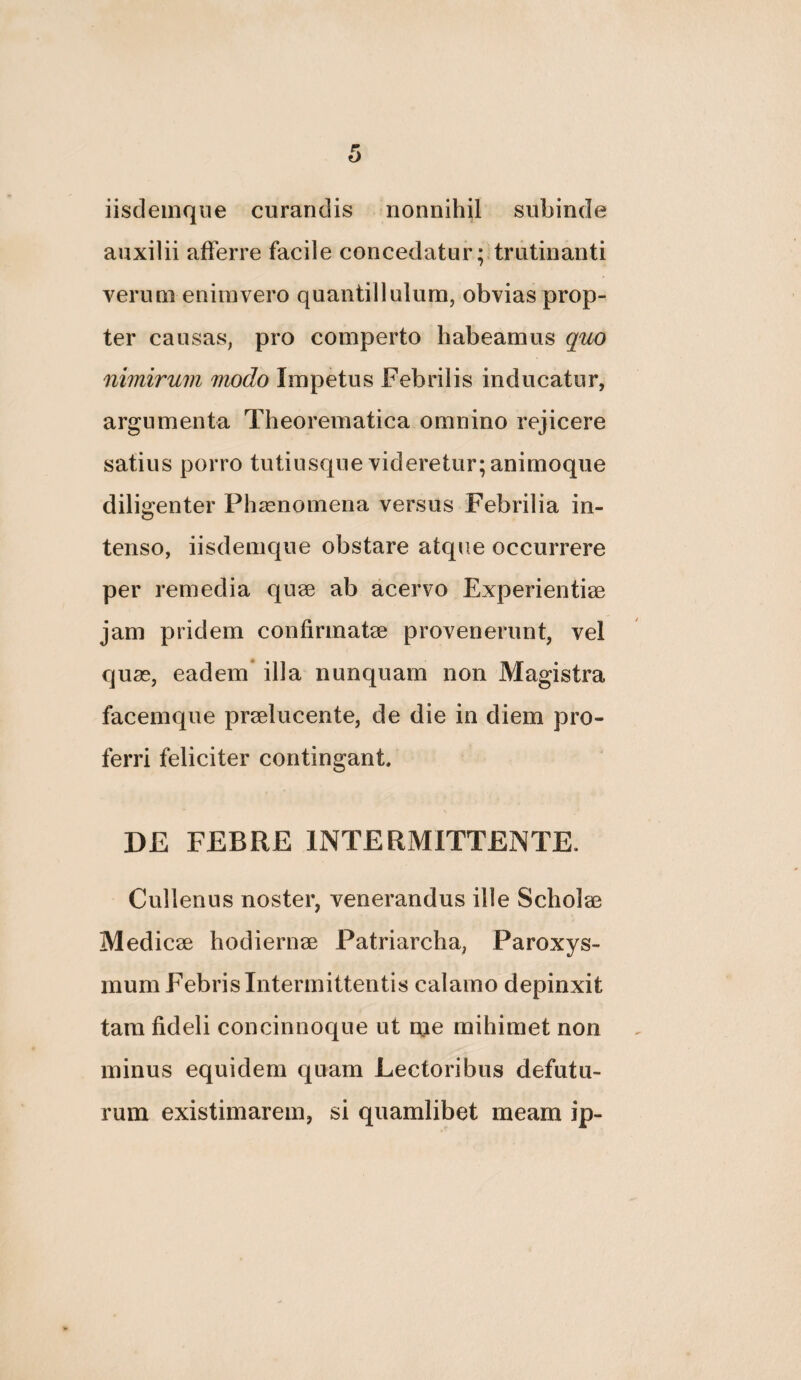 iisdemque curandis nonnihil subinde auxilii afferre facile concedatur ;.trutinanti verunieniiuvero quantilIulum, obvias prop¬ ter causas, pro comperto habeamus quo nimirum modo Impetus Febrilis inducatur, argumenta Theorematica omnino rejicere satius porro tutiusque videretur; animoque diligenter Phzenomena versus Febrilia in¬ tenso, iisdemque obstare atque occurrere per remedia qnse ab acervo Experientiae jam pridem confirmatae provenerunt, vel quse, eadem* illa nunquam non Magistra facemque praelucente, de die in diem pro¬ ferri feliciter contingant. DE FEBRE INTERMITTENTE. Cullenus noster, venerandus ille Scholae Medicae hodiernae Patriarcha, Paroxys¬ mum Febris Intermittentis calamo depinxit tam fideli concinnoque ut me mihimet non minus equidem quam Lectoribus defutu- rum existimarem, si quamlibet meam ip-