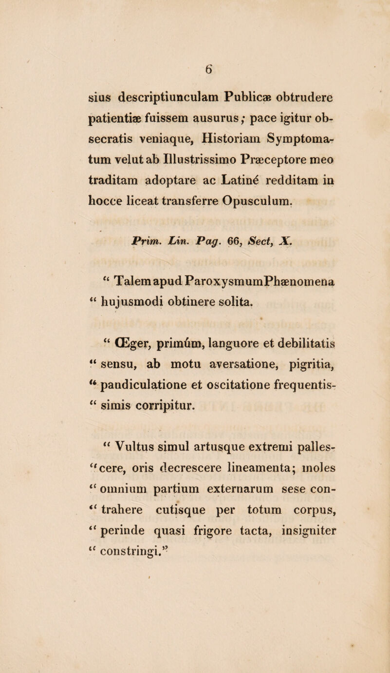 sias descriptiunculam Publicae obtrudere patientiae fuissem ausurus; pace igitur ob¬ secratis veniaque, Historiam Symptoma¬ tum velutab Illustrissimo Praeceptore meo traditam adoptare ac Latini redditam in hocce liceat transferre Opusculum. Prim, Lin. Pag. 66, Secf, X. Talem apud ParoxysmumPhaenomena “ hujusmodi obtinere solita. “ (Eger, primhm, languore et debilitatis sensu, ab motu aversatione, pigritia, pandiculatione et oscitatione frequentis- simis corripitur. Vultus simul artusque extremi palles- ‘^cere, oris decrescere lineamenta; moles ‘‘ omnium partium externarum sese con- trahere cutisque per totum corpus, ‘‘ perinde quasi frigore tacta, insigniter constringi.’-