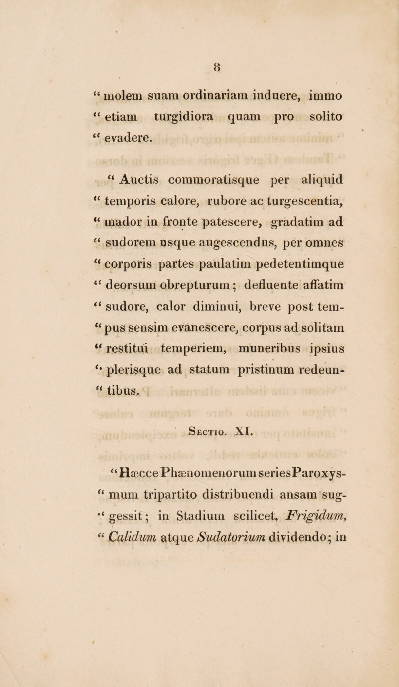 molem suam ordinariam induere, immo etiam turgidiora quam pro solito ‘‘ evadere. Auctis commoratisque per aliquid temporis calore, rubore ac turgescentia, “ mador in fronte patescere, gradatim ad “ sudorem usque augescendus, per omnes ‘‘ corporis partes paulatim pedetentimque deorsum obrepturum; defluente affatim ‘‘ sudore, calor diminui, breve post tem- ‘‘ pus sensim evanescere, corpus ad solitam “ restitui temperiem, muneribus ipsius plerisque ad statum pristinum redeun- tibus. Sectio. XI. Haecce Phaenomenorum seriesParoxys- mum tripartito distribuendi ansam sug- gessit; in Stadium scilicet. Frigidum^ Calidum Sudatorium dividendo; in