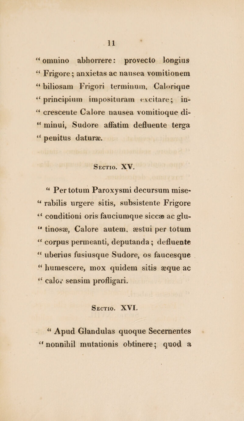 omnino abhorrere: provecto longius Frigore; anxietas ac nausea vomitionem biliosam Frigori terminum, Caloriq,ue ‘^principium imposituram excitare; in- “ crescente Calore nausea vomitioque di- “ minui, Sudore affatim defluente terga “ penittis daturae. Sectio. XV. “ Per totum Paroxysmi decursum mise- “ rabilis urgere sitis, subsistente Frigore “ conditioni oris fauciumque siccae ac glu- tinosae, Calore autem, aestui per totum “ corpus permeanti, deputanda; defluente “ uberius fusiusque Sudore, os faucesque “ humescere, mox quidem sitis aeque ac calor sensim profligari. Sectio. XVI. - Apud Glandulas quoque Secernentes “nonnihil mutationis obtinere; quod a