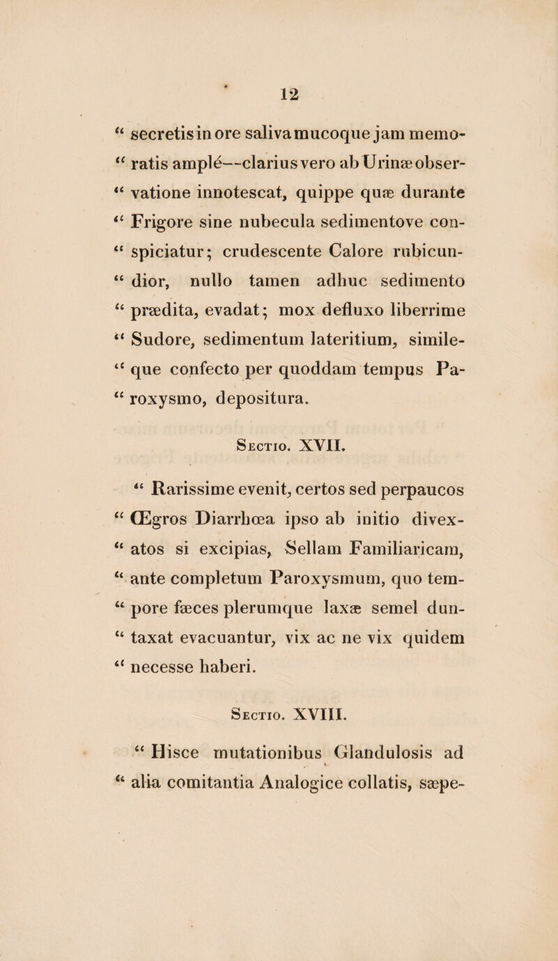 secretis in ore saliva mucoqiie jam memo- ratis ample—clarius vero ab Urinseobser- vatione innotescat, quippe quje durante ii Frigore sine nubecula sedimentove con- ‘‘ spiciatur; crudescente Calore rubicun- “ dior, nullo tamen adhuc sedimento prsedita, evadat; mox defluxo liberrime ‘‘ Sudore, sedimentum lateritium, simile- que confecto per quoddam tempus Pa- “ roxysmo, depositura. Sectio. XVII. Rarissime evenit, certos sed perpaucos ‘‘ CEgros Diarrhoea ipso ab initio divex- “ atos si excipias, Sellam Familiaricam, “ ante completum Paroxysmum, quo tem- pore fseces plerumque lax® semel dun- “ taxat evacuantur, vix ac ne vix quidem necesse haberi. Sectio. XVIII. “ Hisce mutationibus Glandulosis ad alia comitantia Analogice collatis, saepe-