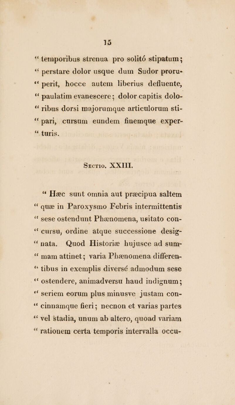 temporibus strenua pro solito stipatum; perstare dolor usque dum Sudor proru*^ “ perit, hocce autem liberius defluente, ‘‘paulatim evanescere: dolor capitis dolo- ribus dorsi majorumque articulorum sti- pari, cursum eundem finemque exper- “ turis. Sectio. XXIII. “ Hsec sunt omnia aut prsecipua saltem “ quae in Paroxysmo Febris intermittentis sese ostendunt Phaenomena, usitato con- » cursu, ordine atque successione desig- nata. Quod Historiae hujusce ad sum- mam attinet; varia Phaenomena difieren- tibus in exemplis diverse admodum sese ostendere, animadversu haud indignum; seriem eorum plus minusve justam con- “ cinnamque fieri; necnon et varias partes vel stadia, unum ab altero, quoad variam rationem certa temporis intervalla occu-