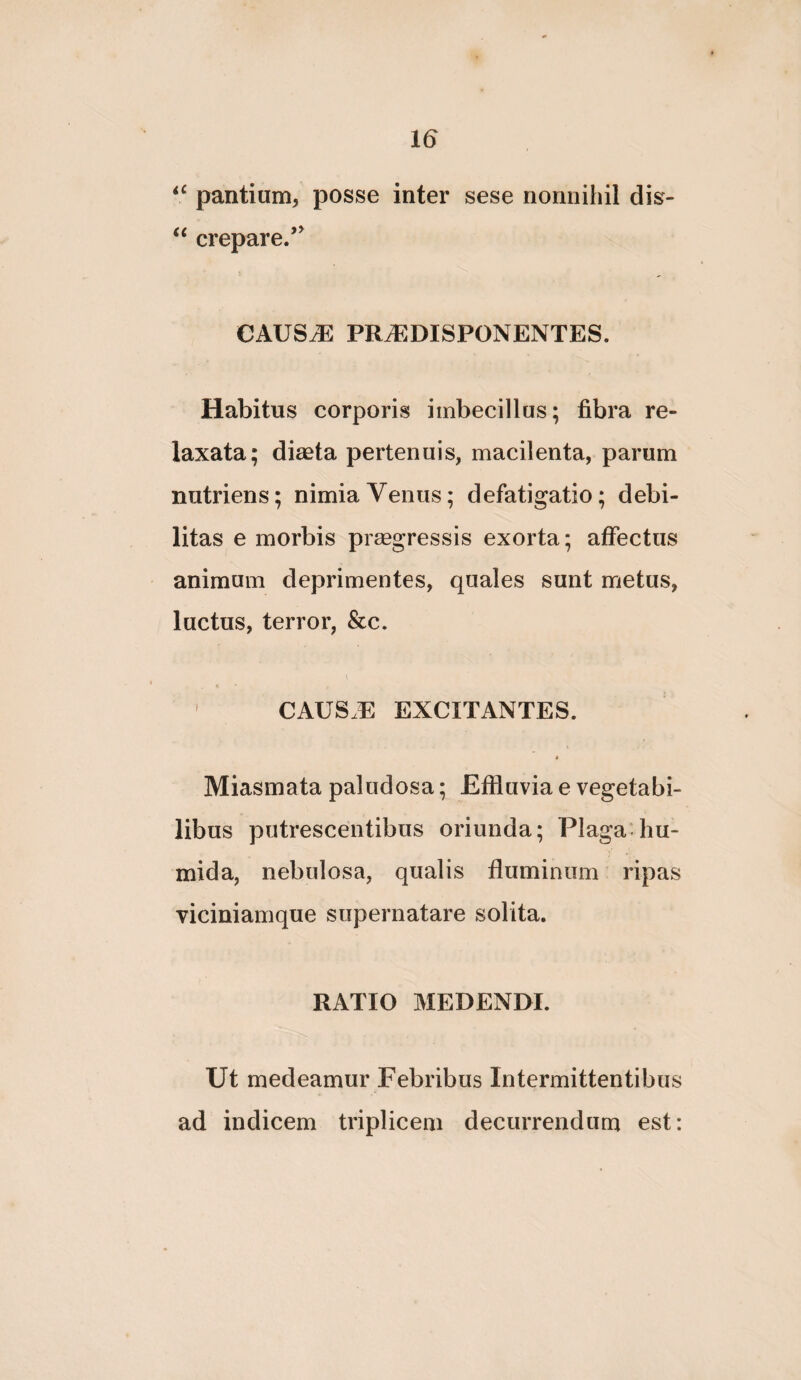 pantium, posse inter sese nonnihil dis- ‘‘ crepare.’ CAUS^ PRiEDISPONENTES. Habitus corporis imbecillus; fibra re¬ laxata; diaeta pertenuis, macilenta, parum nutriens; nimia Venus; defatigatio; debi¬ litas e morbis prmgressis exorta; affectus animum deprimentes, quales sunt metus, luctus, terror, &c. CAUS.E EXCITANTES. « Miasmata paludosa; Effluvia e vegetabi¬ libus putrescentibus oriunda; Plaga-hu- mida, nebulosa, qualis fluminum ripas viciniamque supernatare solita. RATIO MEDENDI. Ut medeamur Febribus Intermittentibus ad indicem triplicem decurrendum est: