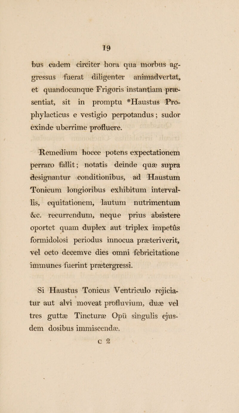 bus eadem circiter hora qua morbus ag¬ gressus fuerat diligenter animadvertat, et quandocunque Frigoris instantiam prae¬ sentiat, sit in promptu ^Haustus Pro- phylacticus e vestigio perpotandus; sudor exinde uberrime profluere. Remedium hocce potens expectationem perraro fallit; notatis deinde quse supra designantur conditionibus, ad Haustum Tonicum longioribus exhibitum interval¬ lis, equitationem, lautum nutrimentum &c. recurrendum, neque prius absistere oportet quam duplex aut triplex impetus formidolosi periodus innocua praeteriverit, vel octo decemve dies omni febricitatione immunes fuerint praetergressi. Si Haustus Tonicus Ventriculo rejicia¬ tur aut alvi moveat profluvium, duae vel tres guttae Tincturae Opii singulis ejus¬ dem dosibus immiscendae, c ^