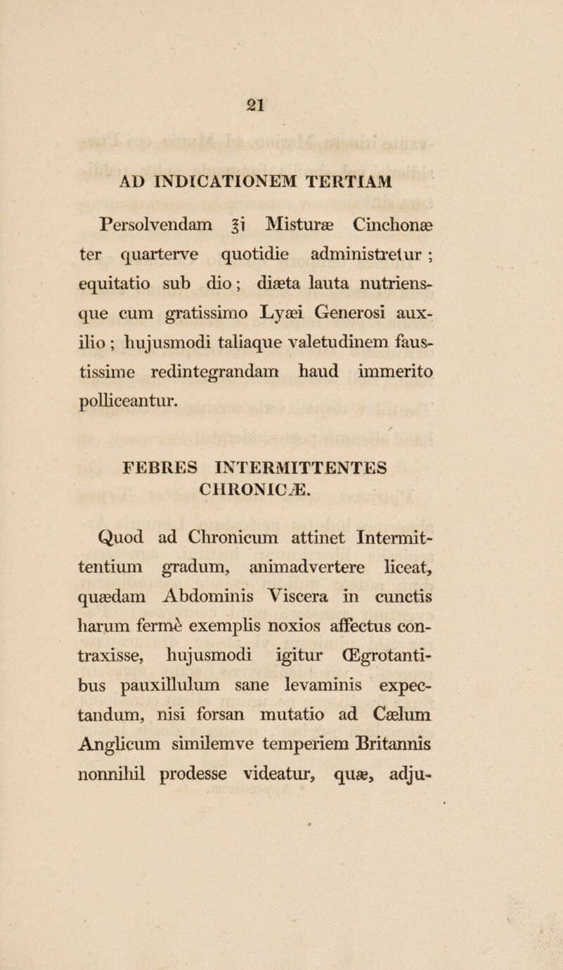 AD INDICATIONEM TERTIAM Persolvendam Misturae Cinclion^e ter quarterve quotidie administretur ; equitatio sub dio; diaeta lauta nutriens- que cum gratissimo Ly^ei Generosi aux¬ ilio ; hujusmodi taliaque valetudinem faus¬ tissime redintegrandam haud immerito polliceantur. FEBRES INTERMITTENTES CHRONICiE. Quod ad Chronicum attinet Intermit¬ tentium gradum, animadvertere liceat, queedam Abdominis Viscera in cunctis harum ferme exemphs noxios affectus con¬ traxisse, hujusmodi igitur (EgTotanti- bus pauxillulum sane levaminis expec» tandum, nisi forsan mutatio ad Cselum Anglicum similemve temperiem Britannis nonnihil prodesse videatur, quae, adju- 0