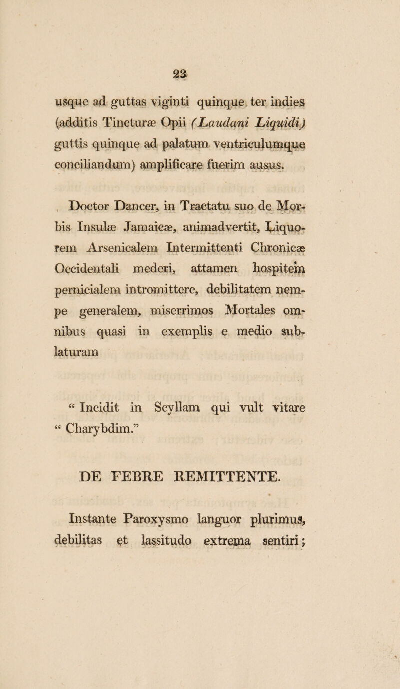 usque ad guttas viginti quinque ter indies (additis Tincturse Opii (Laudani Liquidi) guttis quinque ad piatum, ventriculumque conciliandum) amplificare fuerim ausus. , Doctor Dancer, in Tractatu suo de Mor¬ bis Insulae Jamaicse, animadvertit, X^iquo- rem Arsenicalem Intermittenti Chronicae - • - - r,- , .. V •. A. Occidentali mederi, attamen hospitem pernicialem intromittere, debilitatem nem¬ pe generalem, miserrimos Mortales om- nibiis quasi in exemplis e medio sub¬ laturam Incidit in ScyUam qui vult vitare Charybdim.” DE FEBRE REMITTENTE. Instante Paroxysmo languor plurimus, debilitas ot lassitudo extrema sentiri;