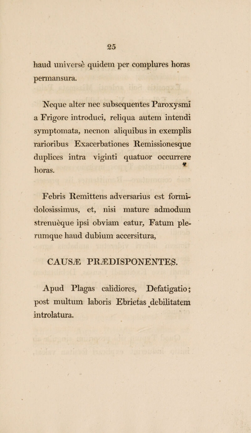 haud universi quidem per complures horas permansura. Neque alter nec subsequentes Paroxysmi a Frigore introduci, reliqua autem intendi symptomata, necnon aliquibus in exemplis rarioribus Exacerbationes Remissionesque duplices intra viginti quatuor occurrere horas. Febris Remittens adversarius est formi¬ dolosissimus, et, nisi mature admodum strenueque ipsi obviam eatur. Fatum ple¬ rumque haud dubium accersitura, CAUSdS prj:disponentes. Apud Plagas calidiores. Defatigatio; post multum laboris Ebrietas debilitatem introlatura. /