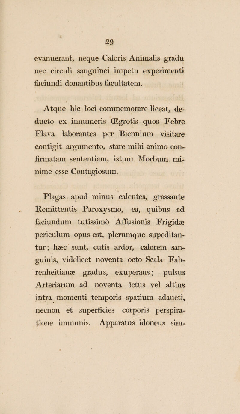 evanuerant, neque Caloris Animalis gradu nec circuli sanguinei impetu experimenti faciundi donantibus facultatem. Atque hic loci commemorare liceat, de¬ ducto ex innumeris (Egrotis quos Febre Flava laborantes per Biennium visitare contigit argumento, stare mihi animo con¬ firmatam sententiam, istum Morbum mi¬ nime esse Contagiosum. Plagas apud minus calentes, grassante Remittentis Paroxysmo, ea, quibus ad faciundum tutissimo Affusionis Frigidae periculum opus est, plerumque supeditan- tur; haec sunt, cutis ardor, calorem san¬ guinis, videlicet noventa octo Scalae Fah- renheitianae gradus, exuperans; pulsus Arteriarum ad noventa ictus vel altius intra momenti temporis spatium adaucti, necnon et superficies corporis perspira- tione immunis. Apparatus idoneus sim-