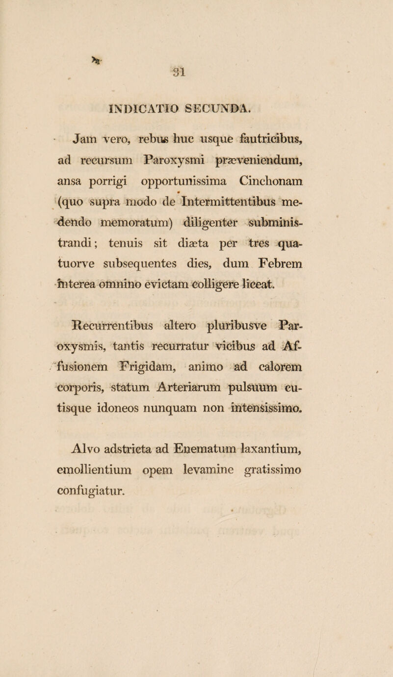 INDICATIO SECUNDA. Jam vero, rebus huc usque fautricibus, ad recursum Paroxysmi praeveniendum, ansa porrigi opportunissima Cinchonam m (quo supra modo de Intermittentibus me¬ dendo memoratum) diligenter mbminis- trandi; tenuis sit diaeta per tres qua- tuorve subsequentes dies, dum Febrem •interea dinnino evictam colligere liceat. Recurrentibus altero pluribusve Par¬ oxysmis, tantis recurratur vicibus ad -Af¬ fusionem Frigidam, animo ad calorem corporis, statum Arteriarum pulsuum cu¬ tisque idoneos nunquam non intensissimo. Alvo adstrieta ad Enematum laxantium, emollientium opem levamine gratissimo confugiatur.