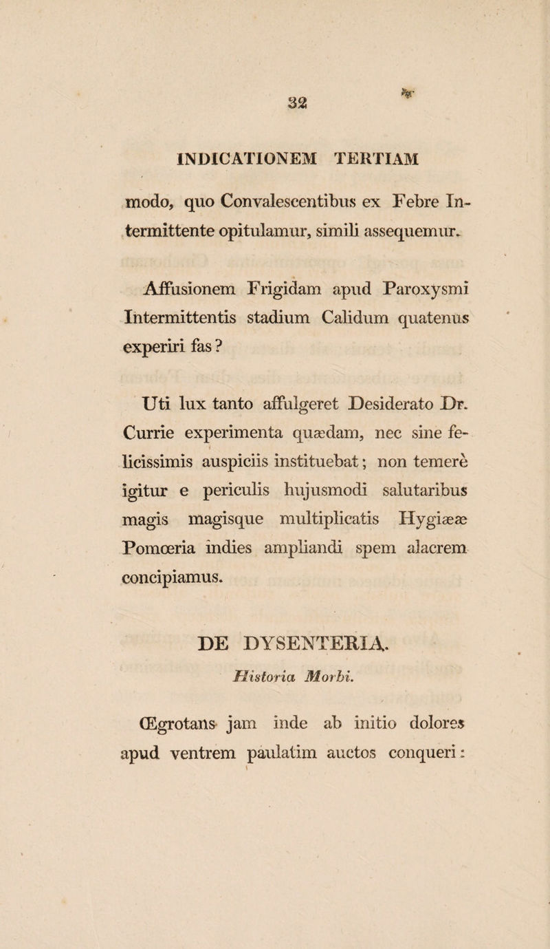 321 INDICATIONEM TERTIAM modo, quo Convalescentibus ex Febre In¬ termittente opitulamur, simili assequemur. Affusionem Frigidam apud Paroxysmi Intermittentis stadium Calidum quatenus^ experiri fas ? Uti lux tanto affulgeret Desiderato Dr. Currie experimenta qusedam, nec sine fe- * licissimis auspiciis instituebat; non temere igitur e periculis hujusmodi salutaribus magis magisque multiplicatis Hygiasse Pomoeria indies ampliandi spem alacrem concipiamus. DE DYSENTERIA. jFIistoria Morbi. (Egrotans jam inde ab initio dolores apud ventrem paulatim auctos conqueri :