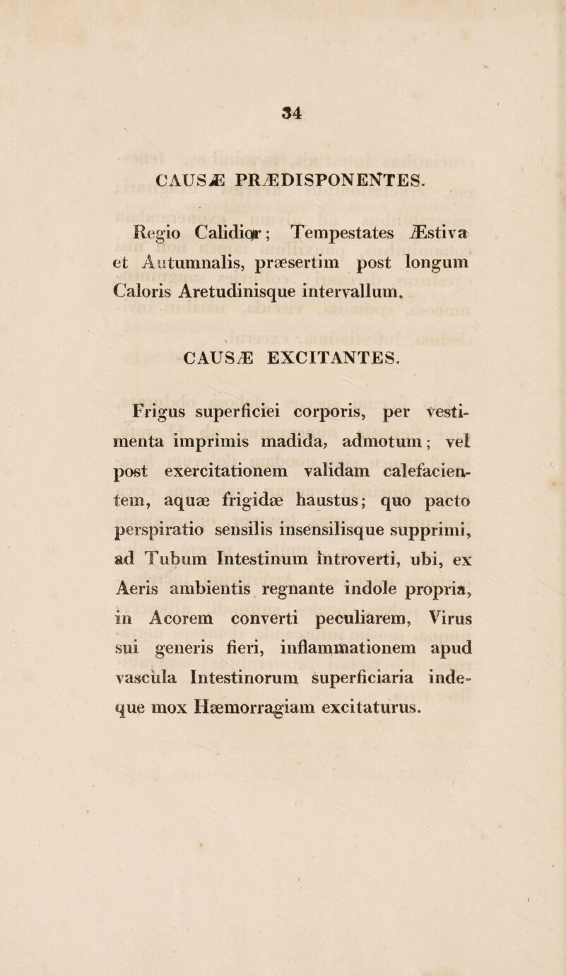 (54 CAUS^ PR.EDISPONENTES. Regio Calidior; Tempestates Tlstiva et Autumnalis, praesertim post longum Caloris Aretudinisque intervallum, CAUSdS EXCITANTES. Frigus superficiei corporis, per vesti¬ menta imprimis madida, admotum; vel post exercitationem validam calefacien¬ tem, aquae frigidae haustus; quo pacto perspiratio sensilis insensilisque supprimi, ad Tubum Intestinum introverti, ubi, ex Aeris ambientis regnante indole propria, in Acorem converti peculiarem, Virus sui generis fieri, inflanamationem apud vascula Intestinorum superficiaria inde- que mox Haemorragiam excitaturus.