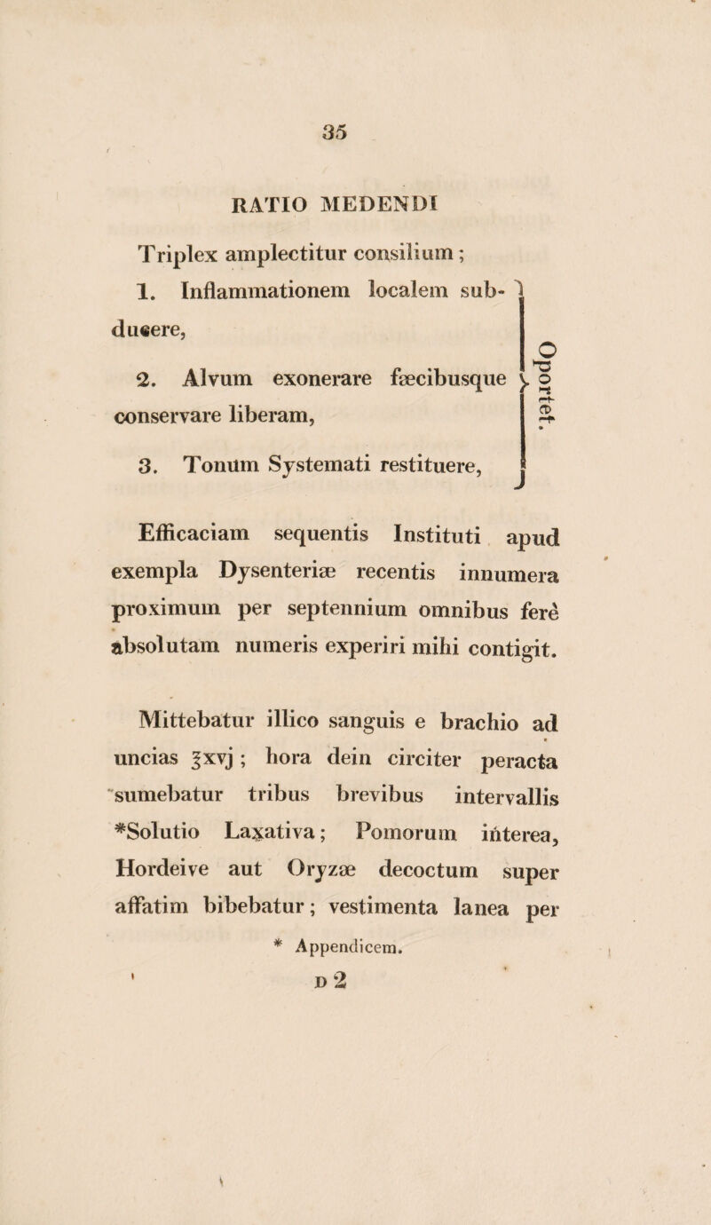 RATIO MEDENDI Triplex amplectitur consilium; 1. Inflammationem localem sub- dueere. O 2. Alvum exonerare fsecibusque conservare liberam, 3. Tonum Systemati restituere, J Efficaciam sequentis Instituti apud exempla Dysenteriae recentis innumera proximum per septennium omnibus fere absolutam numeris experiri mihi contigit. Mittebatur illico sanguis e brachio ad t uncias ^xvj; hora dein circiter peracta sumebatur tribus brevibus intervallis ^Solutio Laxativa; Pomorum interea, Hordeive aut Oryzae decoctum super affatim bibebatur; vestimenta lanea per * Appendicem, n 2