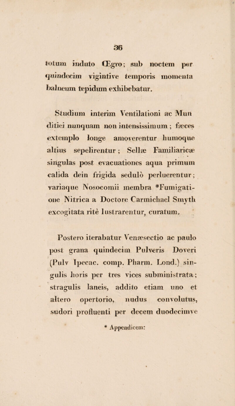 lotum induto CEgro; sub noctem per qumdecim vlgiiitive temporis momenta balneum tepidum exhibebatur* Studium interim Ventilationi ac Mun ditiei nunquam non intensissimum ; feces extemplo longe amoverentur humoque altius sepelirentur; Selfe Familiaricae singulas post evacuationes aqua primum calida dein frigida sedulo perluerentur; variaque Nosocomii membra ^Fumigati¬ one Ni trica a Docto re Carmichael Smyth excogitata i’ite lustrarentur^ curatum. Postero iterabatur Venaesectio ac paulo post grana quindecim Pulveris Doveri (Pulv Ipecac, comp. Pharm. Lond.) sin¬ gulis horis per tres vices subministrata ; stragulis laneis, addito etiam uno et altero opertorio, nudus convolutus, sudori profluenti per decem duodeciinve