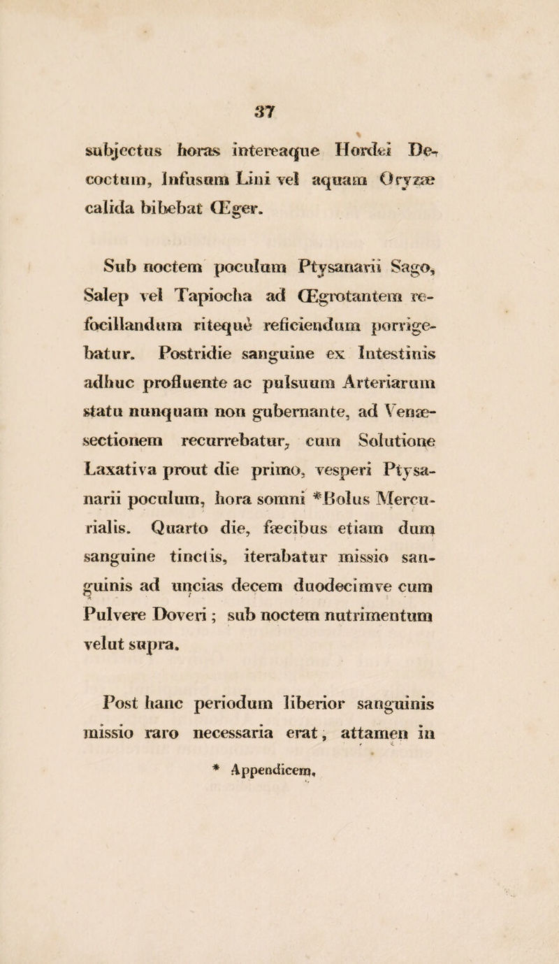 subjectus horas intereaque Hordei De-r cocttiiD, Infusoni Lini Yel aquani Orjz^ calida bibebat CEger. Sub noctem poculam Ptjsanarii Sago^ Salep vel Tapiocha ad (Egrotantem re- focillandum riteque reficiendum ponige- batur. Postridie sanguine ex Intestinis adhuc profluente ac pulsuum Arteriarum statu nunquam non gubernante, ad Veose- sectionem recurrebatur^ cum Solutione Laxativa prout die primo, vesperi Ptjsa- narii poculum, hora somni ^'Bolus Mercu¬ rialis. Quarto die, ftecibus etiam dirm sanguine tinctis, iterabatur missio san¬ guinis ad uncias decem duodecimve cum Pulvere Doveri; sub noctem nutrimentum velut supra. Post hanc periodum liberior sanguinis missio raro necessaria erat, attamen in / '<L '