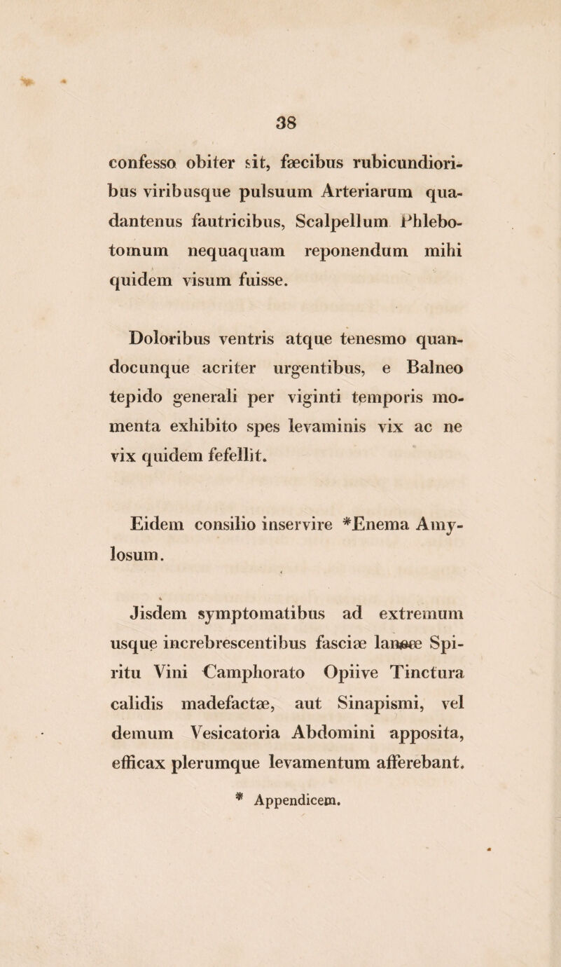 confesso obiter sit, faecibus rubicundiori¬ bus viribusque pulsuum Arteriarum qua- dantenus fautricibus, Scalpellum Phlebo¬ tomum nequaquam reponendum mihi quidem visum fuisse. Doloribus ventris atque tenesmo quan- docunque acriter urgentibus, e Balneo tepido generali per viginti tpmporis mo¬ menta exhibito spes levaminis vix ac ne vix quidem fefellit. Eidem consilio inservire ^Enema Amy- losum. i % Jisdem symptomatibus ad extremum usque increbrescentibus fasciae lanneu? Spi¬ ritu Vini Camphorato Opiive Tinctura calidis madefactae, aut Sinapismi, vel demum Vesicatoria Abdomini apposita, efficax plerumque levamentum afferebant*