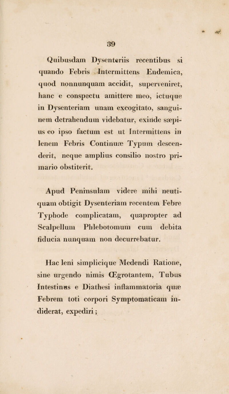 Quibusdam Dysenteriis recentibus si quando Febris Intermittens Endemica, quod nonnunquam accidit, superveniret, hanc e conspectu amittere meo, ictuque in Dysenteriam unam excogitato, sangui¬ nem detrahendum videbatur, exinde saepi¬ us eo ipso factum est ut Intermittens in lenem Febris Continuae Typum descen¬ derit, neque amplius consilio nostro pri¬ mario obstiterit. Apud Peninsulam videre mihi neuti- quam obtigit Dysenteriam recentem Febre Typhode complicatam, quapropter ad Scalpellum Phlebotomum cum debita fiducia nunquam non decurrebatur. Hac leni simplicique Medendi Ratione, sine urgendo nimis CEgrotantem, Tubus Intestinus e Diathesi inflammatoria quae Febrem toti corpori Symptomaticam in¬ diderat, expediri;