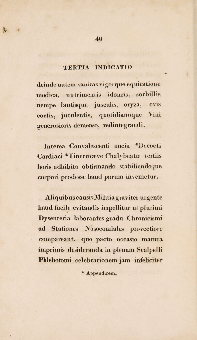 TERTIA INDICATIO deinde autem sanitas vigorque equitatione modica, nutrimentis idoneis, sorbillis nempe lautisque jusculis, oryza, ovis coctis, jurulentis, quotidianoque Vini generosioris demenso, redintegrandi. Interea Convalescenti uncia ^Decocti Cardiaci ^Tincturoeve Chalybeatae tertiis horis adhibita obfirmando stabiliendoque corpori prodesse haud parum invenietur. Aliquibus causis Militia graviter urgente haud facile evitandis impellitur ut plurimi Dysenteria laborantes gradu Chronicismi ad Stationes Nbsocomiales provectiore comparcant, quo pacto occasio matura imprimis desideranda in plenam Scalpelli Phlebotomi celebrationem jam infeliciter