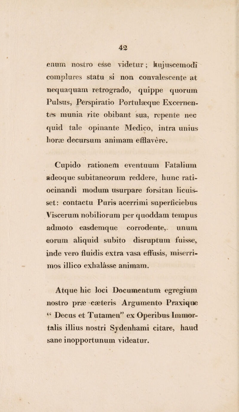 eniim nostro e^se videtur; kujiiscemodi complures statu si non convalescente at nequaquam retrogrado, quippe quorum Pulsus, Perspiratio Portulseque Excernen¬ tes munia rite obibant sua, repente nec quid tale opinante Medico, intra unius horoe decursum animam efflavere. Cupido rationem eventuum Fatalium adeoque subitaneorum reddere, hunc rati¬ ocinandi modum usurpare forsitan licuis¬ set: contactu Puris acerrimi superficiebus Viscerum nobiliorum per quoddam tempus admoto easdemque corrodente,, unum eorum aliquid subito disruptum fuisse,, inde vero fluidis extra vasa effusis, miserri¬ mos illico exlialasse animam. Atque hic loci Documentum egregium nostro prre cseteris Argumento Praxique ‘‘ Decus et Tutameif ’ ex Operibus Immor¬ talis illius nostri Sjdenhami citare, haud sane inopportunum videatur.