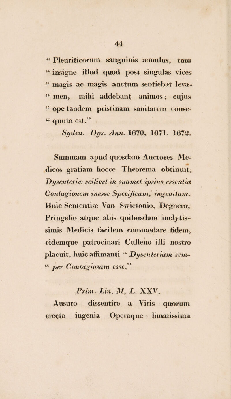 Pleuriticorum sanguinis semulus, ttrni ‘‘ insigne illud quod post singulas vices magis ac magis auctum sentiebat leva- “ men, mihi addebant animos; cujus ‘‘ ope tandem pristinam sanitatem conse- quuta est/^ Syden, Ann. 1670, 1671, 1672. Summam apud quosdam Auctores Me- _ m dicos gratiam hocce Theorema obtinuit^ Dysenteriae scilicet in suamet ipsius essentia Contagionem inesse Specificam^ ingenitam. Huic Sententiae Van Svvietonio, Degnero*,, Pringelio atque aliis quibusdam inclytis¬ simis Medicis facilem commodare fidem, eidemque patrocinari Culleno illi nostro placuit, huic affimanti Dysenteriam sern-- per Contagiosam esse fi Prim. Lin. M. L, XXV. Ausuro dissentire a Viris quorum erecta ingenia Operaque limatissima