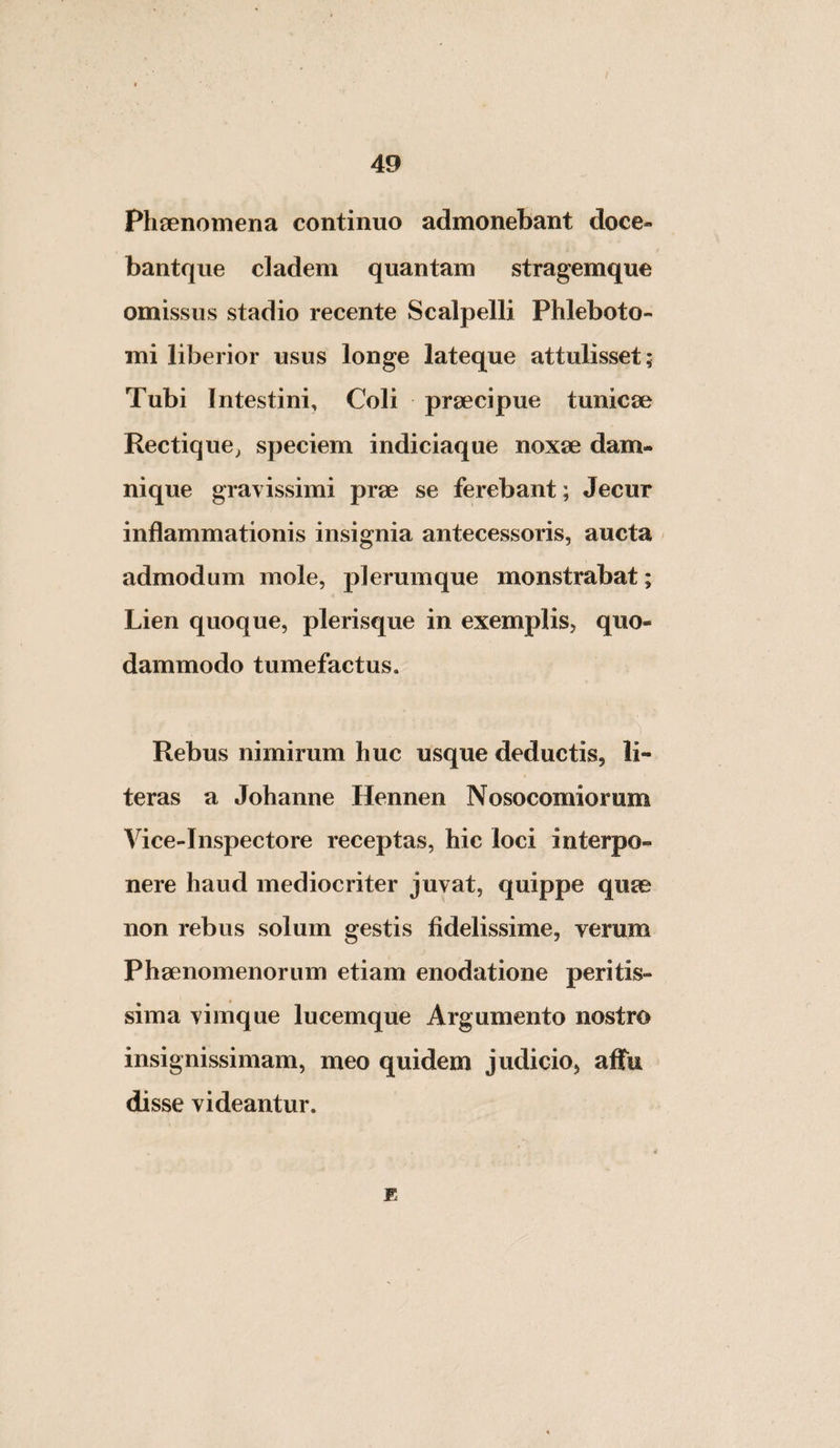 Phsenomena continuo admonebant doce- bantque cladem quantam stragemque omissus stadio recente Scalpelli Phleboto¬ mi liberior usus longe lateque attulisset; Tubi Intestini, Coli praecipue tunicae Rectique^ speciem indiciaque noxae dam¬ nique gravissimi prae se ferebant; Jecur inflammationis insignia antecessoris, aucta admodum mole, plerumque monstrabat; Lien quoque, plerisque in exemplis, quo¬ dammodo tumefactus. Rebus nimirum huc usque deductis, li- teras a Johanne Hennen Nosocomiorum Vice-Inspectore receptas, hic loci interpo¬ nere haud mediocriter juvat, quippe quae non rebus solum gestis fidelissime, verum Phaenomenorum etiam enodatione peritis- sima vimque lucemque Argumento nostro insignissimam, meo quidem judicio, affu disse videantur. E