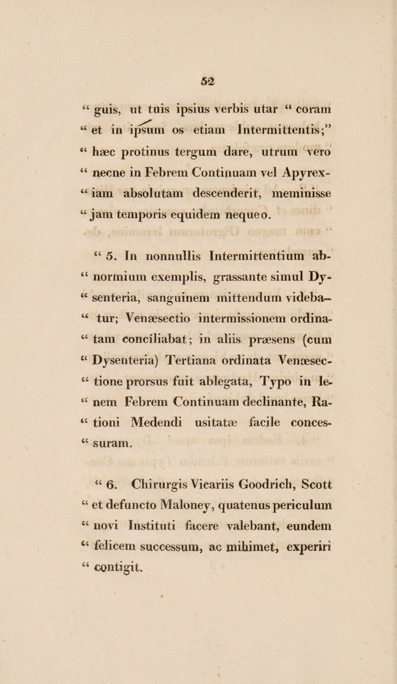 62 ‘‘ guis, ut tuis ipsius verbis utar ‘‘ coi*am “ et in ijmtm os etiam Intermittentis;” haec protinus tergum dare, utrum vero necne in Febrem Continuam vel Apyrex- iam absolutam descenderit, meminisse “jam temporis equidem nequeo. “5. In nonnullis Intermittentium ab- “ normiiim exemplis, grassante simul Dy- “ senteria, sanguinem mittendum videba— “ tur; Venaesectio intermissionem ordina- “ tam conciliabat; in aliis praesens (cum “ Dysenteria) Tertiana ordinata Venaesec- “ tione prorsus fuit ablegata. Typo in le- “ nem Febrem Continuam declinante, Ra- “ tioni Medendi usitatae facile conces- “ suram. “ 6. Chirurgis Vicariis Goodrich, Scott “ et defuncto Maloney, quatenus periculum “ novi Instituti facere valebant, eundem felicem successura, ac mihimet, experiri contigit.