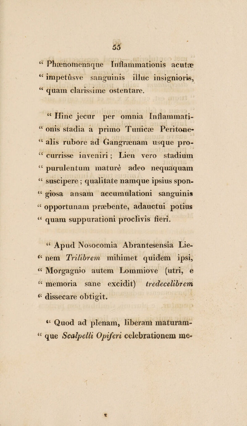 “ Pheenomenaque Inflammationis acutae impetusve sanguinis illuc insignioris, “ quam clarissime ostentare. “ Hinc jecur per omnia Inflammati- “ onis stadia a primo Tunicae Peritone- “ alis rubore ad Gangraenam usque pro- ‘‘ currisse inveniri; Lien vero stadium “ purulentum mature adeo nequaquam “ suscipere ; qualitate namque ipsius spon- “ giosa ansam accumulationi sanguinis ‘‘ opportunam praebente, adauctui potius “ quam suppurationi proclivis fieri. ‘‘ Apud Nosocomia Abrantesensia Lie- nem Trilibrem mihimet quidem ipsi, Morgagnio autem Lommiove (utri, e ‘‘ memoria sane excidit) tredecelihrem dissecare obtigit. A “ Quod ad plenam, liberant maturam- que Scalpelli Opiferi celebrationem me-» 1