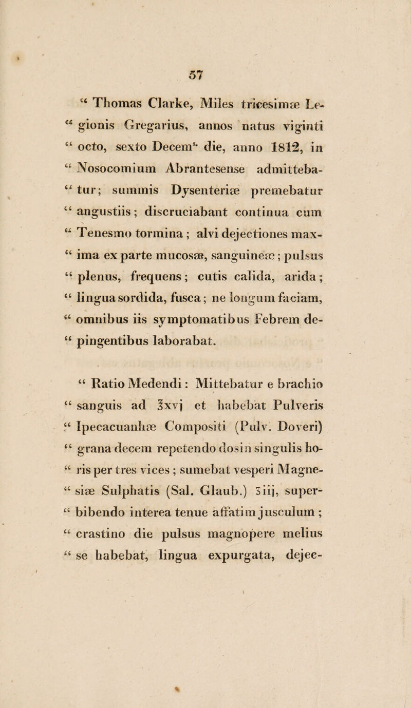 Thomas Clarke, Miles tricesim^je Le- gionis Gregarius, annos natus viginti “ octo, sexto Decem^ die, anno 1812, in “ Nosocomium Abrantesense admitteba- tur; summis Dysenteriae premebatur “angustiis; discruciabant continua cum “ Tenesmo tormina ; alvi dejectiones max- “ ima ex parte mucosae, sanguineae; pulsus plenus, frequens; cutis calida, arida; “ lingua sordida, fusca; ne longum faciam, omnibus iis symptomatibus Febrem de- “ pingentibus laborabat. I “ Ratio Medendi: Mittebatur e brachio “ sanguis ad 5xvj et habebat Pulveris Ipecacuanhae Compositi (Pulv. Doveri) “ grana decem repetendo dosin singulis ho- “ risper tres vices ; sumebat vesperi Magne- t siae Sulphatis (Sal. Glaub.) 3iij, super- bibendo interea tenue affatim jusculum ; “ crastino die pulsus magnopere melius “ se habebat, lingua expurgata, dejec-