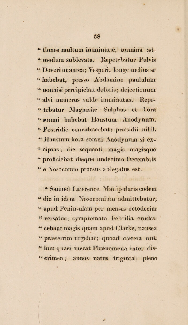 tiones multum imminutoe, tormina ad- modum sublevata. Repetebatur Pulvis Doveri ut antea; Vesperi, longe melius se habebat, presso Abdomine paululum nonnisi percipiebat doloris; dejectionum alvi numerus valde imminutus. Repe- tebatur Magnesiae Sulphas et hora ^‘sfomni habebat Plaustum Anodvnum. ^ Postridie convalescebat; praesidii nihil. Haustum hora somni Aaodynum si ex- cipias; die sequenti magis magisque ^ proficiebat dieque undecimo Decembris e Nosocomio prorsus ablegatus est. Samuel Lawrence, Manipularis eodem die in idem Nosocomium admittebatur, apud Peninsulam per menses octodecim ‘‘versatus; symptomata Febrilia crudes- “ cebant magis quam apud Clarke, nausea “ praesertim urgebat; quoad caetera nuR “ Ium quasi inerat Phaenomena inter dis- ‘‘ crimen ; annos natus triginta; pleno