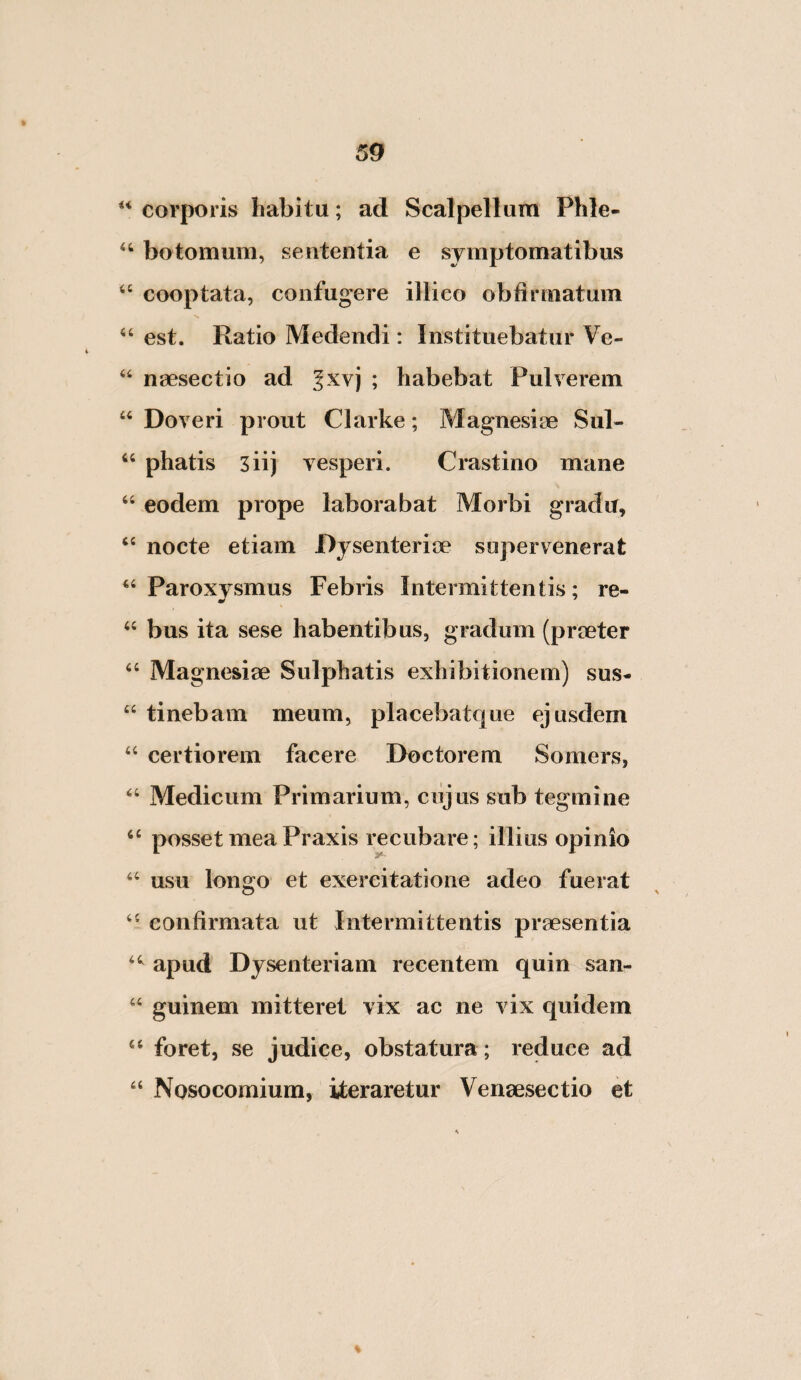 ‘‘ corporis habitu; ad Scalpellum Phle- botomum, sententia e symptomatibus “ cooptata, confugere illieo obtirmatum “ est. Ratio Medendi: Instituebatur Ve- ‘‘ nsesectio ad |xvj ; habebat Pulverem Doveri prout Clarke; Magnesiae Sul- ‘‘ phatis siij vesperi. Crastino mane “ eodem prope laborabat Morbi gradu, “ nocte etiam Dysenteriae supervenerat Paroxysmus Febris Intermittentis; re- ‘‘ bus ita sese habentibus, gradum (praeter Magnesiae Sulphatis exhibitionem) sus- “ tinebam meum, placebatque ejusdem “ certiorem facere Doctorem Somers, ‘‘ Medicum Primarium, cujus sub tegmine ‘‘ posset mea Praxis recubare; illius opinio ‘‘ usu longo et exercitatione adeo fuerat confirmata ut Intermittentis praesentia apud Dysenteriam recentem quin san- “ guinem mitteret vix ac ne vix quidem foret, se judice, obstatura ; reduce ad “ Nosocomium, iteraretur Venaesectio et