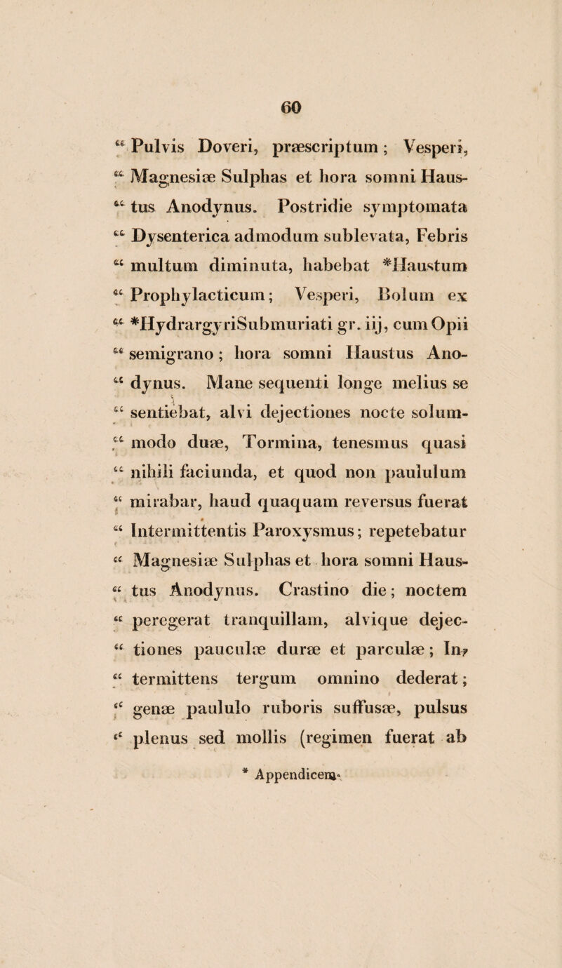 Pulvis Doveri, praescriptum; Vesperi, Magnesiae Sulphas et hora somni Haus- tus Anodjnus. Postridie symptomata Dysenterica admodum sublevata, Febris multum diminuta, habebat ^Haustum Prophylacticum; Vesperi, Bolum ex *HydrargyriSubmuriati gr. iij, cum Opii semigrano; hora somni Haustus Ano- “ dynus. Mane sequenti longe melius se sentiebat, alvi dejectiones nocte solum- modo duae. Tormina, tenesmus quasi “ nihili faci unda, et quod non paululum “ mirabar, haud quaquam reversus fuerat Intermittentis Paroxysmus; repetebatur Magnesiae Sulphas et hora somni Haus- « tus Anodynus. Crastino die; noctem peregerat tranquillam, alvique dejec- tiones pauculae durae et parculae; In? termittens tergum omnino dederat; genae paululo ruboris suffusae, pulsus plenus sed mollis (regimen fuerat ab * Appendicem*,