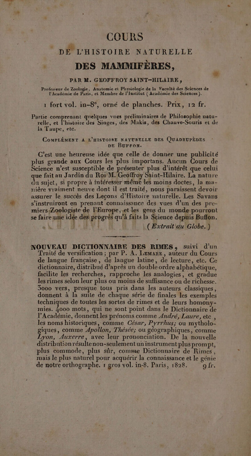 DE L'HISTOIRE NATURELLE DES MAMMIFÈRES, PAR M. GÉOFFROT SAINT-HILAIRE , Professeur de Zoologie, Anatomie et Physiologie de la Faculté des Sciences de l Académie de Paris, et Membre de l'Institut { Académie des Sciences ). * 1 fort vol. in-8°, orné de planches. Prix, 12 fr. Partie comprenant quelques vues préliminaires de Philosophie natu- relle, et l’histoire des Singes, des Makis, des Chauve-Souris et de la Taupe, etc. COMPLÉMENT À L’HISTOIRE NATURELLE DES QUADRUPÈDES DE BUFFON. C’est une heureuse idée que celle de donner une publicité plus grande aux Cours les plus importans. Aucun Cours de Science n’est susceptible de présenter plus d'intérêt que celui ue fait au Jardin du Ror M. Geoffroy Saint-Hilaire. La nature da sujet, si propre à intéresser mêmc les moins doctes, la ma- nière vraiment neuve dont il est traité, nous paraissent devoir assurer le succès des Lecons d'Histoire naturelle. Les Savans s’instruiront en prenant connuissance des vues d’un des pre- miersyZoologiste de PEurope,.et les gens du monde pourront se faire une idée des progrès qu’à faits la Science depuis Buffon. er. PR : (Extrait du Globe. ) + RES mn Gr NOUVEAU DICTIONNAIRE DES RIMES, suivi d’un Traité de versification ; par P. À. LEMARE, auteur du Cours de langue française, de langue latine, de lecture, etc. Ce dictionnaire, distribué d’après un double ordre alphabétique, facilite les recherches, rapproche les analogies, et gradue les rimes selon leur plus ou moins de suflisance ou de richesse. 3000 vers, presque tous pris dans les auteurs classiques, donnent à la suile de chaque série de finales les exemples techniques de toutes les sortes de rimes et de leurs homony- mies. Les mots, qui ne sont point dans le Dictionnaire de V’Académie, donnent les prénoms comme André, Laure, ete, les noms historiques, comme César, Pyrrhus; ou mytholo- giques, comme Apollon, Thésée; ou géographiques, comme Lyon, Auxerre, avec leur prononciation. De la nouvelle distributionrésultenon-seulementun instrument plus prompt, plus commode, plus sûr, comme Dictionnaire de Rimes, mais le plus naturel pour acquérir la connaissance et le génie