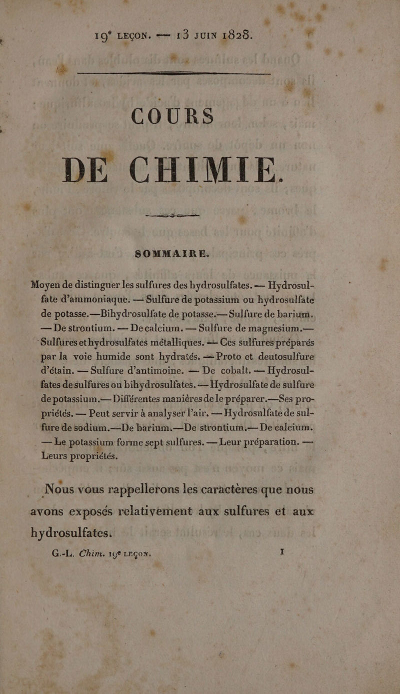 + # + 10° LEÇON. —— 13 JUIN 1828. , .: #, COURS DE CHIMIE. SOMMAIRE. Moyen de distinguer les sulfures des hydrosulfates. — Hydrosul- fate d’ammoniaque. — Sulfure de potassium ou hydrosulfate de potasse.—Bihydrosulfate de potasse.— Sulfure de barium. — De strontium.— De calcium. — Sulfure de magnesium.— Sulfures ethydrosulfates métalliques. + Ces sulfures préparés par la voie humide sont hydratés. = Proto et deutosulfure d’étain. — Sulfure d’antimoine. — De cobalt, — Hydrosul- fates desulfures ou bihydrosulfates. — Hydrosulfate de sulfuré de potassium.— Différentes manières de le pré parer.—$Ses pro- priélés. — Peut servir à analyser l'air, — Hydrosulfate de sul- fure de sodium.—De barium.—De strontium.— De calcium. — Le potassium forme sept sulfures. — Leur préparation. — Leurs propriétés. * | F Nous vous rappellerons les caractères que nous avons exposés relativement aux sulfures et aux hydrosulfates.