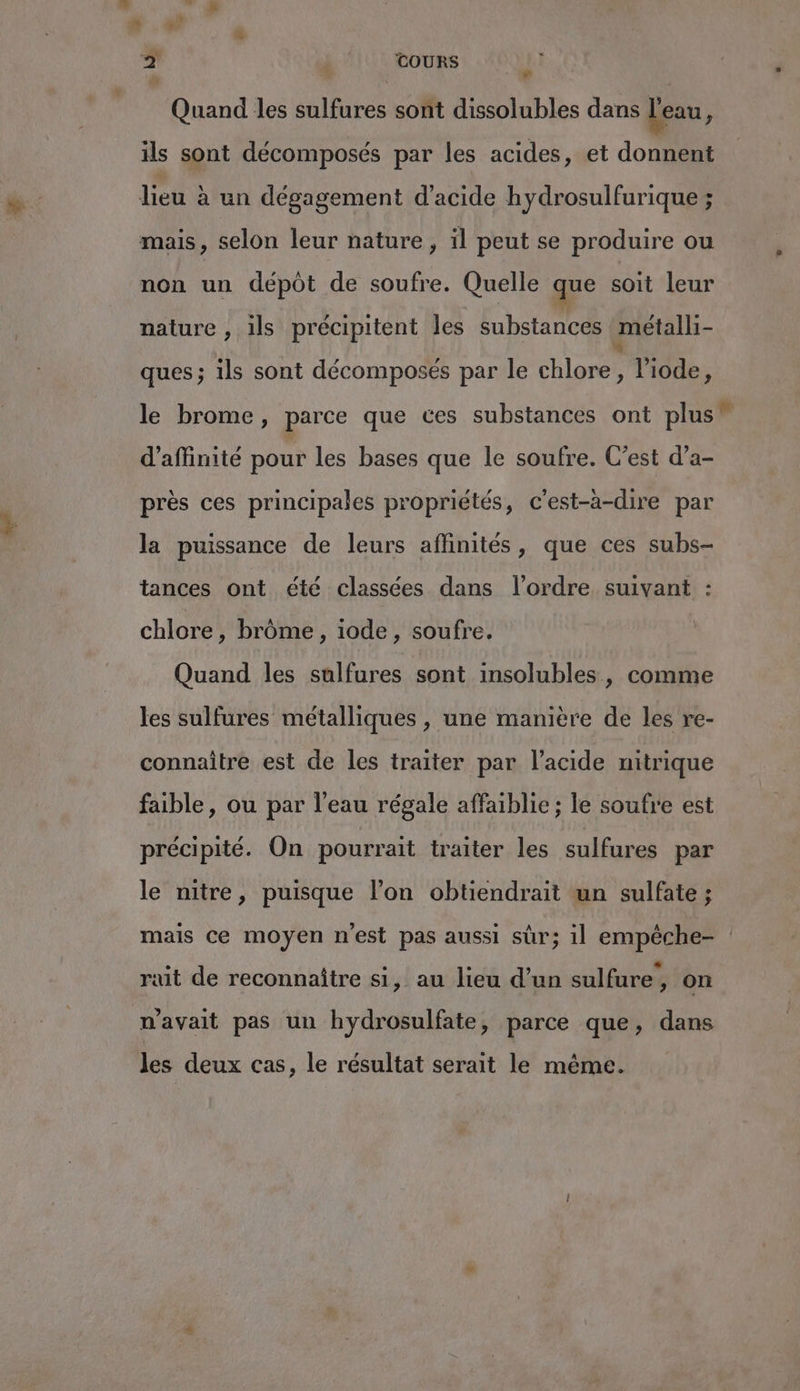 b j | TOURS Quand les sulfures sont dissolubles dans l'eau ’ ils sont décomposés par les acides, et donnent die un dégagement d'acide hydrosulfurique ; mais, selon leur nature, il peut se produire ou non un dépôt de soufre. Quelle que soit leur nature , ils précipitent les substances métalli- ques; ils sont décomposés par le chlore, liode, le brome, parce que ces substances ont plus d'affinite pour les bases que le soufre. C’est d’a- près ces principales propriétés, c'est-à-dire par la puissance de leurs affinités, que ces subs- tances ont été classées dans l’ordre. suivant : chlore , brôme, iode, soufre. Quand les sulfures sont insolubles, comme les sulfures métalliques , une manière de les re- connaître est de les traiter par l’acide nitrique faible, ou par l’eau régale affaiblie ; le soufre est précipité. On pourrait traiter les sulfures par le nitre, puisque l’on obtiendrait un sulfate ; L2 L2 L2 La rait de reconnaître si, au lieu d’un sulfure, on n'avait pas un hydrosulfate, parce que, dans les deux cas, le résultat serait le même. &amp;