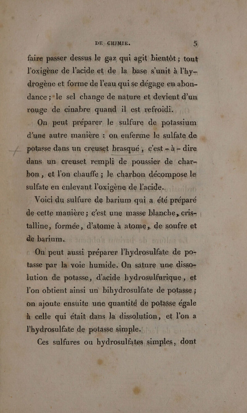 faire passer dessus le gaz qui agit bientôt ; tout l’oxigène de l'acide et de la base s’unit à l'hy- drogène et forme de l’eau qui se dégage en abon- dance ;*le sel change de nature et devient d’un rouge de cinabre quand il est refroidi. On peut preparer le sulfure de potassium d’une autre manière : on enferme le sulfate de _ pôtasse dans un creuset brasqué ; c’est + à - dire dans un creuset rempli de poussier de char- bon , et l'on chauffe ; le charbon décompose le sulfate en enlevant l’oxigène de l'acide. Voici du sulfure de barium qui a été préparé de cette manière ; c’est une masse blanche, cris- | talline, formée, d’atome à atome, de soufre et de barium. : On peut aussi préparer l’hydrosulfate de po- tasse par la voie humide, On säture une disso- lution de potasse, d'acide hydrosulfurique, et l’on obtient ainsi un bihydrosulfate de potasse ; on ajoute ensuite une quantité de potabse égale à celle qui était dans la dissolution, et l’on a Phydrosulfate de potasse simple. Ces sulfures ou hydrosulfates simples, dont #