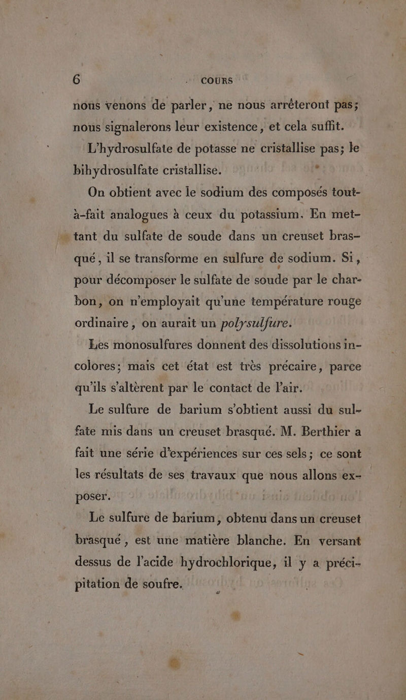G :: ANCOURS ” nous venons de parler, ne nous arréteront pas; nous signalerons leur existence, et cela suffit. L’hydrosulfate de potasse ne cristallise pas; le bihydrosulfate cristallise. s On obtient avec le sodium des composés tout- a-fait analogues à ceux du potassium, En met- qué , il se transforme en sulfure de sodium. Si, pour décomposer le sulfate de soude par le char- bon, on n’employait qu'une température rouge ordinaire , on aurait un polysulfure. Les monosulfures donnent des dissolutions in- colores; mais cet état est très précaire, parce qu'ils s'altèrent par le contact de Pair. Le sulfure de barium s'obtient aussi du sul- fate mis dans un creuset brasqué. M. Berthier a fait une série d'expériences sur ces sels; ce sont les résultats de ses travaux que nous allons ex- poser. Le sulfure de barium, obtenu dans un creuset brasqué , est une matière blanche. En versant dessus de l'acide hydrochlorique, il y a préci- pitation de soufre.
